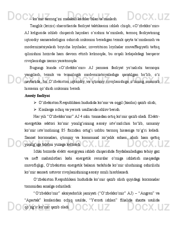 – ko‘mir tarmog’ini malakali kadrlar bilan ta’minlash.
Tanglik (krizis) sharoitlarida faoliyat taktikasini ishlab chiqib, «O‘zbekko‘mir»
AJ   kelgusida   ishlab   chiqarish   hajmlari   o‘sishini   ta’minlash,   tarmoq   faoliyatining
iqtisodiy samaradorligini oshirish imkonini beradigan texnik qayta ta’minlanish va
modernizatsiyalash   boyicha   loyihalar,   investitsion   loyihalar   muvaffaqiyatli   tatbiq
qilinishini   hozirda   ham   davom   ettirib   kelmoqda,   bu   orqali   kelajakdagi   barqaror
rivojlanishga zamin yaratmoqda.
Bugungi   kunda   «O‘zbekko‘mir»   AJ   jamoasi   faoliyat   yo‘nalishi   tarmoqni
yangilash,   texnik   va   texnologik   modernizatsiyalashga   qaratilgan   bo‘lib,   o‘z
navbatida,   bu   O‘zbekiston   iqtisodiy   va   ijtimoiy   rivojlanishiga   o‘zining   munosib
hissasini qo‘shish imkonini beradi.
Asosiy faoliyat
 O‘zbekiston Respublikasi hududida ko‘mir va oqgil (kaolin) qazib olish;
 Konlarga ochiq va yerosti usullarida ishlov berish.
Har yili “O‘zbekko‘mir” AJ 4 mln. tonnadan ortiq ko‘mir qazib oladi. Elektr-
energetika   sektori   ko‘mir   yonilg‘isining   asosiy   iste’molchisi   bo‘lib,   umumiy
ko‘mir   iste’molining   85   foizidan   ortig‘i   ushbu   tarmoq   hissasiga   to‘g‘ri   keladi.
Sanoat   korxonalari,   ijtimoiy   va   kommunal   xo‘jalik   sohasi,   aholi   ham   qattiq
yonilg‘iga talabni yuzaga keltiradi.
Ichki bozorda elektr energiyani ishlab chiqarishda foydalaniladigan tabiiy gaz
va   neft   mahsulotlari   kabi   energetik   resurslar   o‘rniga   ishlatish   maqsadga
muvofiqligi,  O‘zbekiston  energetik  balansi   tarkibida   ko‘mir   ulushining   oshirilishi
ko‘mir sanoati ustuvor rivojlanishining asosiy omili hisoblanadi.
O‘zbekiston   Respublikasi   hududida   ko‘mir   qazib   olish   quyidagi   korxonalar
tomonidan amalga oshiriladi:
“O‘zbekko‘mir”   aksiyadorlik   jamiyati   (“O‘zbekko‘mir”   AJ)   –   “Angren”   va
“Apartak”   konlaridan   ochiq   usulda,   “Yerosti   ishlari”   filialida   shaxta   usulida
qo‘ng‘ir ko‘mir qazib oladi.