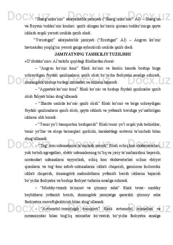   “Sharg‘unko‘mir” aksiyadorlik jamiyati  (“Sharg‘unko‘mir” AJ)  – Sharg‘un
va Boysun toshko‘mir konlari: qazib olingan ko‘mirni qisman toshko‘mirga qayta
ishlash orqali yerosti usulida qazib oladi.
“Yerostigaz”   aksiyadorlik   jamiyati   (“Erostigaz”   AJ)   –   Angren   ko‘mir
havzasidan yoqilg‘ini yerosti gazga aylantirish usulida qazib oladi.
JAMIYATNING TASHKILIY TUZILISHI
«O‘zbekko‘mir» AJ tarkibi quyidagi filiallardan iborat:
–   “Angren   ko‘mir   koni”   filiali   ko‘mir   va   kaolin   hamda   boshqa   birga
uchraydigan foydali  qazilmalarni   qazib olish  bo‘yicha  faoliyatni   amalga  oshiradi,
shuningdek boshqa turdagi xizmatlar va ishlarni bajaradi.
– “Appartak ko‘mir koni” filiali ko‘mir va boshqa foydali qazilmalar qazib
olish faliyati bilan shug‘ullanadi.
–   “Shaxta   usulida   ko‘mir   qazib   olish”   filiali   ko‘mir   va   birga   uchraydigan
foydali  qazilmalarni  qazib olish, qayta ishlash  va yetkazib berishga yo‘naltirilgan
ishlarni olib boradi.
– “Temir yo‘l transportini boshqarish” filiali temir yo‘l orqali yuk tashishlar,
temir   yo‘llar   va   aloqa   tarmoqlari   qurilishi,   harakatdagi   sostavni   ta’mirlash   bilan
shug‘ullanadi.
– “Tog‘-kon uskunalarini ta’mirlash zavodi” filiali ochiq kon ekskavatorlari,
yuk tortish agregatlari, elektr uskunalarning to‘liq va joriy ta’mirlanishini bajarish,
nostandart   uskunalarni   tayyorlash,   ochiq   kon   ekskavatorlari   uchun   ehtiyot
qismlarni   va   tog‘-kon   asbob-uskunalarini   ishlab   chiqarish,   gazsimon   kislorodni
ishlab   chiqarish,   shuningdek   mahsulotlarni   yetkazib   berish   ishlarini   bajarish
bo‘yicha faoliyatni va boshqa faoliyat turlarini amalga oshiradi.
–   “Moddiy-texnik   ta’minot   va   ijtimoiy   soha”   filiali   tovar-   moddiy
boyliklarni   yetkazib   berish,   shuningdek   jamiyatga   qararshli   ijtimoiy   soha
faoliyatini muvofiqlashtirish bilan shug‘ullanadi.
–   “Avtomobil-texnologik   transporti”   filiali   avtomobil   xizmatlari   va
mexanizmlar   bilan   bog‘liq   xizmatlar   ko‘rsatish   bo‘yicha   faoliyatni   amalga 