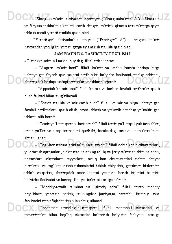 “Sharg‘unko‘mir” aksiyadorlik jamiyati  (“Sharg‘unko‘mir” AJ)  – Sharg‘un
va Boysun toshko‘mir konlari: qazib olingan ko‘mirni qisman toshko‘mirga qayta
ishlash orqali yerosti usulida qazib oladi.
“Yerostigaz”   aksiyadorlik   jamiyati   (“Erostigaz”   AJ)   –   Angren   ko‘mir
havzasidan yoqilg‘ini yerosti gazga aylantirish usulida qazib oladi.
JAMIYATNING TASHKILIY TUZILISHI
«O‘zbekko‘mir» AJ tarkibi quyidagi filiallardan iborat:
–   “Angren   ko‘mir   koni”   filiali   ko‘mir   va   kaolin   hamda   boshqa   birga
uchraydigan foydali  qazilmalarni   qazib olish  bo‘yicha  faoliyatni   amalga  oshiradi,
shuningdek boshqa turdagi xizmatlar va ishlarni bajaradi.
– “Appartak ko‘mir koni” filiali ko‘mir va boshqa foydali qazilmalar qazib
olish faliyati bilan shug‘ullanadi.
–   “Shaxta   usulida   ko‘mir   qazib   olish”   filiali   ko‘mir   va   birga   uchraydigan
foydali  qazilmalarni  qazib olish, qayta ishlash  va yetkazib berishga yo‘naltirilgan
ishlarni olib boradi.
– “Temir yo‘l transportini boshqarish” filiali temir yo‘l orqali yuk tashishlar,
temir   yo‘llar   va   aloqa   tarmoqlari   qurilishi,   harakatdagi   sostavni   ta’mirlash   bilan
shug‘ullanadi.
– “Tog‘-kon uskunalarini ta’mirlash zavodi” filiali ochiq kon ekskavatorlari,
yuk tortish agregatlari, elektr uskunalarning to‘liq va joriy ta’mirlanishini bajarish,
nostandart   uskunalarni   tayyorlash,   ochiq   kon   ekskavatorlari   uchun   ehtiyot
qismlarni   va   tog‘-kon   asbob-uskunalarini   ishlab   chiqarish,   gazsimon   kislorodni
ishlab   chiqarish,   shuningdek   mahsulotlarni   yetkazib   berish   ishlarini   bajarish
bo‘yicha faoliyatni va boshqa faoliyat turlarini amalga oshiradi.
–   “Moddiy-texnik   ta’minot   va   ijtimoiy   soha”   filiali   tovar-   moddiy
boyliklarni   yetkazib   berish,   shuningdek   jamiyatga   qararshli   ijtimoiy   soha
faoliyatini muvofiqlashtirish bilan shug‘ullanadi.
–   “Avtomobil-texnologik   transporti”   filiali   avtomobil   xizmatlari   va
mexanizmlar   bilan   bog‘liq   xizmatlar   ko‘rsatish   bo‘yicha   faoliyatni   amalga