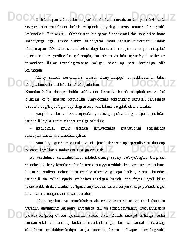 Olib borilgan tadqiqotlarning k о ‘rsatishicha, innovatsion faoliyatni kelgusida
rivojlantirish   masalasini   k о ‘rib   chiqishda   quyidagi   asosiy   muammolar   ajratib
k о ‘rsatiladi.   Birinchisi   -   О ‘zbekiston   bir   qator   fundamental   fan   sohalarida   katta
salohiyatga   ega,   ammo   ushbu   salohiyatni   qayta   ishlash   mexanizmi   ishlab
chiqilmagan.   Ikkinchisi-sanoat   sektoridagi   korxonalarning   innovatsiyalarni   qabul
qilish   darajasi   pastligicha   qolmoqda,   bu   о ‘z   navbatida   iqtisodiyot   sektorlari
tomonidan   ilg‘or   texnologiyalarga   b о ‘lgan   talabning   past   darajasiga   olib
kelmoqda. 
Milliy   sanoat   korxonalari   orasida   ilmiy-tadqiqot   va   ishlanmalar   bilan
shug‘ullanuvchi tashkilotlar ulushi juda kam.
Shundan   kelib   chiqqan   holda   ushbu   ish   doirasida   k о ‘rib   chiqiladigan   va   hal
qilinishi   k о ‘p   jihatdan   respublika   ilmiy-texnik   sektorining   samarali   ishlashiga
bevosita bog‘liq b о ‘lgan quyidagi asosiy vazifalarni belgilab olish mumkin:
– yangi   tovarlar   va   texnologiyalar   yaratishga   y о ‘naltirilgan   tijorat   jihatidan
istiqbolli loyihalarni tuzish va amalga oshirish;
– intellektual   mulk   sifatida   ilmiytexnika   mahsulotini   tegishlicha
rasmiylashtirish va muhofaza qilish;
– yaratilayotgan intellektual tovarni tijoratlashtirishning iqtisodiy jihatdan eng
rentabelli y о ‘llarini tanlash va amalga oshirish;
Bu   vazifalarni   umumlashtirib,   islohotlarning   asosiy   y о ‘l-y о ‘rig‘ini   belgilash
mumkin. U ilmiy-texnika mahsulotining muayyan ishlab chiquvchilari uchun ham,
butun   iqtisodiyot   uchun   ham   amaliy   ahamiyatga   ega   b о ‘lib,   tijorat   jihatidan
istiqbolli   va   t о ‘liqhuquqiy   muhofazalanadigan   hamda   eng   foydali   y о ‘l   bilan
tijoratlashtirilishi mumkin b о ‘lgan ilmiytexnika mahsuloti yaratishga y о ‘naltirilgan
tadbirlarni amalga oshirishdan iboratdir.
Jahon   tajribasi   va   mamlakatimizda   innovatsion   iqlim   va   shart-sharoitni
yaratish   davlatning   iqtisodiy   siyosatida   fan   va   texnologiyalarni   rivojlantirishda
yanada   k о ‘proq   e’tibor   qaratishni   taqazo   etadi.   Bunda   nafaqat   ta’limga,   balki
fundamental   va   tarmoq   fanlarni   rivojlantirishga,   fan   va   sanoat   о ‘rtasidagi
aloqalarni   mustahkamlashga   urg‘u   bermoq   lozim.   “Yuqori   texnologiyali” 