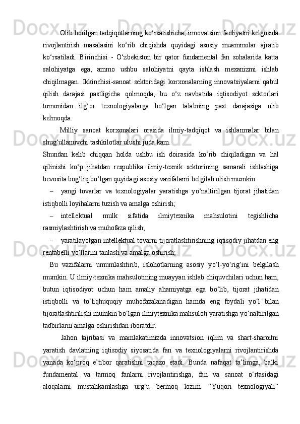 Olib borilgan tadqiqotlarning k о ‘rsatishicha, innovatsion faoliyatni kelgusida
rivojlantirish   masalasini   k о ‘rib   chiqishda   quyidagi   asosiy   muammolar   ajratib
k о ‘rsatiladi.   Birinchisi   -   О ‘zbekiston   bir   qator   fundamental   fan   sohalarida   katta
salohiyatga   ega,   ammo   ushbu   salohiyatni   qayta   ishlash   mexanizmi   ishlab
chiqilmagan.   Ikkinchisi-sanoat   sektoridagi   korxonalarning   innovatsiyalarni   qabul
qilish   darajasi   pastligicha   qolmoqda,   bu   о ‘z   navbatida   iqtisodiyot   sektorlari
tomonidan   ilg‘or   texnologiyalarga   b о ‘lgan   talabning   past   darajasiga   olib
kelmoqda. 
Milliy   sanoat   korxonalari   orasida   ilmiy-tadqiqot   va   ishlanmalar   bilan
shug‘ullanuvchi tashkilotlar ulushi juda kam.
Shundan   kelib   chiqqan   holda   ushbu   ish   doirasida   k о ‘rib   chiqiladigan   va   hal
qilinishi   k о ‘p   jihatdan   respublika   ilmiy-texnik   sektorining   samarali   ishlashiga
bevosita bog‘liq b о ‘lgan quyidagi asosiy vazifalarni belgilab olish mumkin:
– yangi   tovarlar   va   texnologiyalar   yaratishga   y о ‘naltirilgan   tijorat   jihatidan
istiqbolli loyihalarni tuzish va amalga oshirish;
– intellektual   mulk   sifatida   ilmiytexnika   mahsulotini   tegishlicha
rasmiylashtirish va muhofaza qilish;
– yaratilayotgan intellektual tovarni tijoratlashtirishning iqtisodiy jihatdan eng
rentabelli y о ‘llarini tanlash va amalga oshirish;
Bu   vazifalarni   umumlashtirib,   islohotlarning   asosiy   y о ‘l-y о ‘rig‘ini   belgilash
mumkin. U ilmiy-texnika mahsulotining muayyan ishlab chiquvchilari uchun ham,
butun   iqtisodiyot   uchun   ham   amaliy   ahamiyatga   ega   b о ‘lib,   tijorat   jihatidan
istiqbolli   va   t о ‘liqhuquqiy   muhofazalanadigan   hamda   eng   foydali   y о ‘l   bilan
tijoratlashtirilishi mumkin b о ‘lgan ilmiytexnika mahsuloti yaratishga y о ‘naltirilgan
tadbirlarni amalga oshirishdan iboratdir.
Jahon   tajribasi   va   mamlakatimizda   innovatsion   iqlim   va   shart-sharoitni
yaratish   davlatning   iqtisodiy   siyosatida   fan   va   texnologiyalarni   rivojlantirishda
yanada   k о ‘proq   e’tibor   qaratishni   taqazo   etadi.   Bunda   nafaqat   ta’limga,   balki
fundamental   va   tarmoq   fanlarni   rivojlantirishga,   fan   va   sanoat   о ‘rtasidagi
aloqalarni   mustahkamlashga   urg‘u   bermoq   lozim.   “Yuqori   texnologiyali”