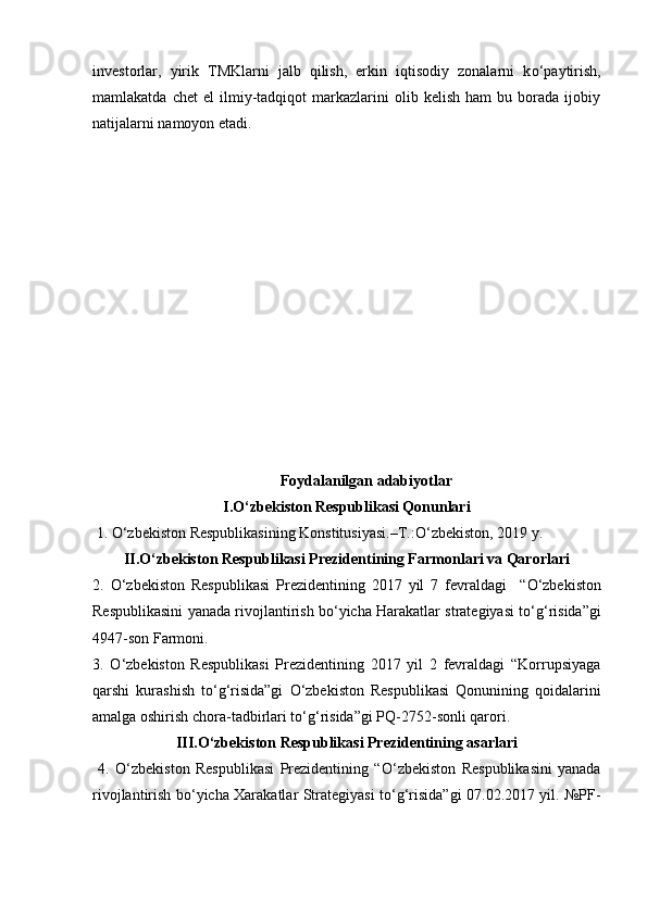 investorlar,   yirik   TMKlarni   jalb   qilish,   erkin   iqtisodiy   zonalarni   k о ‘paytirish,
mamlakatda   chet   el   ilmiy-tadqiqot   markazlarini   olib   kelish   ham   bu  borada  ijobiy
natijalarni namoyon etadi. 
 
Foydalanilgan adabiyotlar
I. О ‘zbekiston Respublikasi Qonunlari
 1.  О ‘zbekiston Respublikasining Konstitusiyasi.–T.: О ‘zbekiston, 2019 y. 
II. О ‘zbekiston Respublikasi Prezidentining Farmonlari va Qarorlari
2.   О ‘zbekiston   Respublikasi   Prezidentining   2017   yil   7   fevraldagi     “ О ‘zbekiston
Respublikasini yanada rivojlantirish b о ‘yicha Harakatlar strategiyasi t о ‘g‘risida”gi
4947-son Farmoni. 
3.   О ‘zbekiston   Respublikasi   Prezidentining   2017   yil   2   fevraldagi   “Korrupsiyaga
qarshi   kurashish   t о ‘g‘risida”gi   О ‘zbekiston   Respublikasi   Qonunining   qoidalarini
amalga oshirish chora-tadbirlari t о ‘g‘risida”gi PQ-2752-sonli qarori. 
III. О ‘zbekiston Respublikasi Prezidentining asarlari
  4.   О ‘zbekiston   Respublikasi   Prezidentining   “ О ‘zbekiston   Respublikasini   yanada
rivojlantirish b о ‘yicha Xarakatlar Strategiyasi t о ‘g‘risida”gi 07.02.2017 yil. №PF-