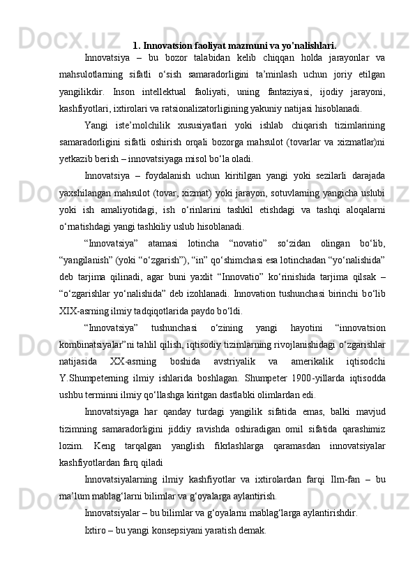 1. Innovatsion faoliyat mazmuni va yo'nalishlari.
Innovatsiya   –   bu   bozor   talabidan   kelib   chiqqan   holda   jarayonlar   va
mahsulotlarning   sifatli   о ‘sish   samaradorligini   ta’minlash   uchun   joriy   etilgan
yangilikdir.   Inson   intellektual   faoliyati,   uning   fantaziyasi,   ijodiy   jarayoni,
kashfiyotlari, ixtirolari va ratsionalizatorligining yakuniy natijasi hisoblanadi.  
Yangi   iste’molchilik   xususiyatlari   yoki   ishlab   chiqarish   tizimlarining
samaradorligini   sifatli   oshirish   orqali   bozorga   mahsulot   (tovarlar   va   xizmatlar)ni
yetkazib berish –   innovatsiyaga misol b о ‘la oladi.  
Innovatsiya   –   foydalanish   uchun   kiritilgan   yangi   yoki   sezilarli   darajada
yaxshilangan mahsulot (tovar, xizmat) yoki jarayon, sotuvlarning yangicha uslubi
yoki   ish   amaliyotidagi,   ish   о ‘rinlarini   tashkil   etishdagi   va   tashqi   aloqalarni
о ‘rnatishdagi yangi tashkiliy uslub hisoblanadi.  
“Innovatsiya”   atamasi   lotincha   “novatio”   s о ‘zidan   olingan   b о ‘lib,
“yangilanish” (yoki “ о ‘zgarish”), “in” q о ‘shimchasi esa lotinchadan “y о ‘nalishida”
deb   tarjima   qilinadi,   agar   buni   yaxlit   “Innovatio”   k о ‘rinishida   tarjima   qilsak   –
“ о ‘zgarishlar y о ‘nalishida” deb izohlanadi. Innovation tushunchasi  birinchi b о ‘lib
XIX - asrning ilmiy tadqiqotlarida paydo b о ‘ldi.  
“Innovatsiya”   tushunchasi   о ‘zining   yangi   hayotini   “innovatsion
kombinatsiyalar”ni tahlil qilish, iqtisodiy tizimlarning rivojlanishidagi   о ‘zgarishlar
natijasida   XX - asrning   boshida   avstriyalik   va   amerikalik   iqtisodchi
Y.Shumpeterning   ilmiy   ishlarida   boshlagan.   Shumpeter   1900 - yillarda   iqtisodda
ushbu terminni ilmiy q о ‘llashga kiritgan dastlabki olimlardan edi.  
Innovatsiyaga   har   qanday   turdagi   yangilik   sifatida   emas,   balki   mavjud
tizimning   samaradorligini   jiddiy   ravishda   oshiradigan   omil   sifatida   qarashimiz
lozim.   Keng   tarqalgan   yanglish   fikrlashlarga   qaramasdan   innovatsiyalar
kashfiyotlardan farq qiladi  
Innovatsiyalarning   ilmiy   kashfiyotlar   va   ixtirolardan   farqi   Ilm - fan   –   bu
ma’lum mablag‘larni bilimlar va g‘oyalarga aylantirish.  
Innovatsiyalar –   bu bilimlar va g‘oyalarni mablag‘larga aylantirishdir.  
Ixtiro –   bu yangi konsepsiyani yaratish demak.   