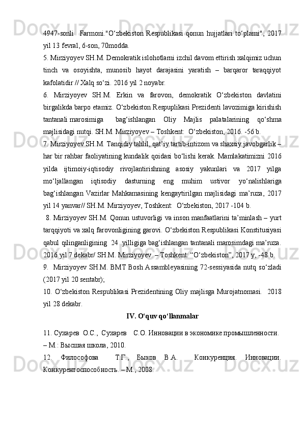 4947-sonli     Farmoni." О ‘zbekiston   Respublikasi   qonun   hujjatlari   t о ‘plami",   2017
yil 13 fevral, 6-son, 70modda. 
5. Mirziyoyev SH.M. Demokratik islohotlarni izchil davom ettirish xalqimiz uchun
tinch   va   osoyishta,   munosib   hayot   darajasini   yaratish   –   barqaror   taraqqiyot
kafolatidir // Xalq s о ‘zi. 2016 yil 2 noyabr. 
6.   Mirziyoyev   SH.M.   Erkin   va   farovon,   demokratik   О ‘zbekiston   davlatini
birgalikda barpo etamiz.   О ‘zbekiston Respuplikasi Prezidenti lavozimiga kirishish
tantanali marosimiga  bag‘ishlangan   Oliy   Majlis   palatalarining   q о ‘shma
majlisidagi nutqi. SH.M. Mirziyoyev – Toshkent:   О ‘zbekiston, 2016. -56 b.      
7. Mirziyoyev SH.M. Tanqidiy tahlil, qat’iy tartib-intizom va shaxsiy javobgarlik –
har bir rahbar faoliyatining kundalik qoidasi b о ‘lishi kerak. Mamlakatimizni 2016
yilda   ijtimoiy-iqtisodiy   rivojlantirishning   asosiy   yakunlari   va   2017   yilga
m о ‘ljallangan   iqtisodiy   dasturning   eng   muhim   ustivor   y о ‘nalishlariga
bag‘ishlangan   Vazirlar   Mahkamasining   kengaytirilgan   majlisidagi   ma’ruza,   2017
yil 14 yanvar// SH.M. Mirziyoyev, Toshkent:   О ‘zbekiston, 2017 -104 b. 
  8. Mirziyoyev SH.M. Qonun ustuvorligi va inson manfaatlarini ta’minlash – yurt
tarqqiyoti va xalq farovonligining garovi.  О ‘zbekiston Respublikasi Konstitusiyasi
qabul  qilinganligining  24  yilligiga bag‘ishlangan tantanali marosimdagi ma’ruza.
2016 yil 7 dekabr/ SH.M. Mirziyoyev. – Toshkent: “ О ‘zbekiston”, 2017 y, -48 b. 
9.   Mirziyoyev SH.M. BMT  Bosh Assambleyasining  72-sessiyasida nutq s о ‘zladi
(2017 yil 20 sentabr); 
10.   О ‘zbekiston Respublikasi  Prezidentining Oliy majlisga Murojatnomasi.    2018
yil  28  dekabr . 
IV . О‘ quv   q о‘ llanmalar
11. Сухарев  О.С.,  Сухарев  С.О. Инновации в экономике промышленности.
– М.: Высшая школа, 2010. 
12.   Философова     Т.Г.,   Быков   В.А.     Конкуренция.   Инновации.
Конкурентоспособность. – М., 2008.