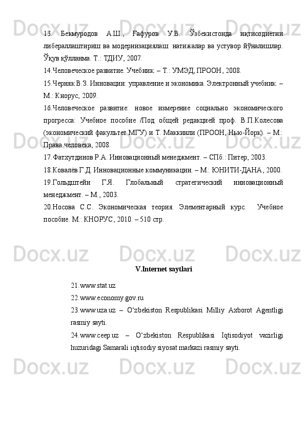 13.   Бекмуродов   А.Ш.,   Ғафуров   У.В.   Ўзбекистонда   иқтисодиётни
либераллаштириш   ва   модернизациялаш:   натижалар   ва   устувор   йўналишлар.
Ўқув қўлланма. Т.: ТДИУ, 2007. 
14.Человеческое развитие. Учебник. – Т.: УМЭД, ПРООН, 2008. 
15.Черняк В.З. Инновации: управление и экономика. Электронный учебник. –
М.: Кнорус, 2009. 
16.Человеческое   развитие:   новое   измерение   социально   экономического
прогресса:   Учебное   пособие   /Под   общей   редакцией   проф.   В.П.Колесова
(экономический факультет МГУ) и Т. Маккинли (ПРООН, Нью-Йорк). – М.:
Права человека, 2008. 
17.Фатхутдинов Р.А. Инновационный менеджмент. – СПб.: Питер, 2003. 
18.Ковалёв Г.Д. Инновационные коммуникации. – М.: ЮНИТИ-ДАНА, 2000.
19.Гольдштейн   Г.Я.   Глобальный   стратегический   инновационный
менеджмент. – М., 2003. 
20.Носова   С.С.   Экономическая   теория.   Элементарный   курс.     Учебное
пособие. М.: КНОРУС, 2010. – 510 стр. 
V.Internet saytlari
21.www.stat.uz  
22. www.economy.gov.ru  
23.www.uza.uz   –   О ‘zbekiston   Respublikasi   Milliy   Axborot   Agentligi
rasmiy sayti. 
24.www.ceep.uz   –   О ‘zbekiston   Respublikasi   Iqtisodiyot   vazirligi
huzuridagi Samarali iqtisodiy siyosat markazi rasmiy sayti.