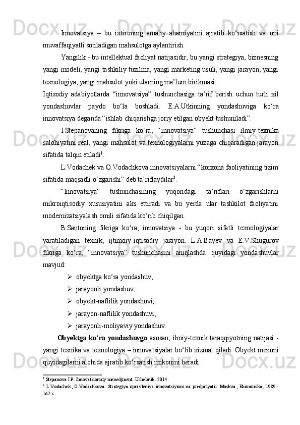 Innovatsiya   –   bu   ixtironing   amaliy   ahamiyatini   ajratib   k о ‘rsatish   va   uni
muvaffaqiyatli sotiladigan mahsulotga aylantirish.  
Yangilik  -  bu intellektual faoliyat natijasidir; bu yangi strategiya, biznesning
yangi modeli, yangi tashkiliy tuzilma, yangi marketing usuli, yangi jarayon, yangi
texnologiya, yangi mahsulot yoki ularning ma’lum birikmasi. 
Iqtisodiy   adabiyotlarda   “innovatsiya”   tushunchasiga   ta’rif   berish   uchun   turli   xil
yondashuvlar   paydo   b о ‘la   boshladi.   E.A.Utkinning   yondashuviga   k о ‘ra
innovatsiya deganda “ishlab chiqarishga joriy etilgan obyekt tushuniladi” .  
I.Stepanovaning   fikriga   k о ‘ra,   “innovatsiya”   tushunchasi   ilmiy - texnika
salohiyatini real, yangi mahsulot va texnologiyalarni yuzaga chiqaradigan jarayon
sifatida talqin etiladi 1
. 
L.Vodachek va O.Vodachkova innovatsiyalarni “korxona faoliyatining tizim
sifatida maqsadli  о ‘zgarishi”   deb ta’riflaydilar 2
. 
“Innovatsiya”   tushunchasining   yuqoridagi   ta’riflari   о ‘zgarishlarni
mikroiqtisodiy   xususiyatini   aks   ettiradi   va   bu   yerda   ular   tashkilot   faoliyatini
modernizatsiyalash omili sifatida k о ‘rib chiqilgan.  
B.Santoning   fikriga   k о ‘ra,   innovatsiya   -   bu   yuqori   sifatli   texnologiyalar
yaratiladigan   texnik,   ijtimoiy - iqtisodiy   jarayon.   L.A.Bayev   va   E.V.Shugurov
fikriga   k о ‘ra,   “innovatsiya”   tushunchasini   aniqlashda   quyidagi   yondashuvlar
mavjud :  
 obyektga k о ‘ra yondashuv;   
 jarayonli yondashuv;   
 obyekt - naflilik yondashuvi;   
 jarayon - naflilik yondashuvi;   
 jarayonli - moliyaviy yondashuv.  
Obyektga k о ‘ra yondashuvga   asosan, ilmiy-texnik taraqqiyotning natijasi -
yangi texnika va texnologiya – innovatsiyalar b о ‘lib xizmat qiladi. Obyekt mezoni
quyidagilarni alohida ajratib k о ‘rsatish imkonini beradi: 
1
 Stepanova I.P. Innovatsionniy menedjment. Uchebnik. 2014.
2
  L.Vodachek,   O.Vodachkova.   Strategiya   upravleniya   innovatsiyami   na   predpriyatii.   Moskva ,   Ekonomika ,   1989.-
167  s .