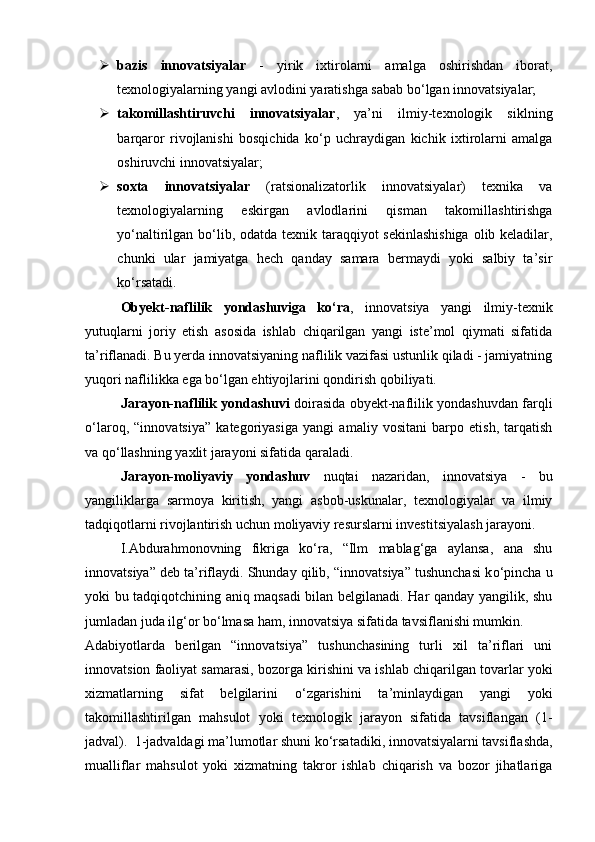  bazis   innovatsiyalar   -   yirik   ixtirolarni   amalga   oshirishdan   iborat,
texnologiyalarning yangi avlodini yaratishga sabab b о ‘lgan innovatsiyalar; 
 takomillashtiruvchi   innovatsiyalar ,   ya’ni   ilmiy-texnologik   siklning
barqaror   rivojlanishi   bosqichida   k о ‘p   uchraydigan   kichik   ixtirolarni   amalga
oshiruvchi innovatsiyalar; 
 soxta   innovatsiyalar   (ratsionalizatorlik   innovatsiyalar)   texnika   va
texnologiyalarning   eskirgan   avlodlarini   qisman   takomillashtirishga
y о ‘naltirilgan b о ‘lib, odatda texnik taraqqiyot  sekinlashishiga  olib keladilar,
chunki   ular   jamiyatga   hech   qanday   samara   bermaydi   yoki   salbiy   ta’sir
k о ‘rsatadi. 
Obyekt-naflilik   yondashuviga   k о ‘ra ,   innovatsiya   yangi   ilmiy-texnik
yutuqlarni   joriy   etish   asosida   ishlab   chiqarilgan   yangi   iste’mol   qiymati   sifatida
ta’riflanadi. Bu yerda innovatsiyaning naflilik vazifasi ustunlik qiladi - jamiyatning
yuqori naflilikka ega b о ‘lgan ehtiyojlarini qondirish qobiliyati. 
Jarayon-naflilik yondashuvi   doirasida obyekt-naflilik yondashuvdan farqli
о ‘laroq,   “innovatsiya”   kategoriyasiga   yangi   amaliy   vositani   barpo   etish,   tarqatish
va q о ‘llashning yaxlit jarayoni sifatida qaraladi. 
Jarayon-moliyaviy   yondashuv   nuqtai   nazaridan,   innovatsiya   -   bu
yangiliklarga   sarmoya   kiritish,   yangi   asbob-uskunalar,   texnologiyalar   va   ilmiy
tadqiqotlarni rivojlantirish uchun moliyaviy resurslarni investitsiyalash jarayoni. 
I.Abdurahmonovning   fikriga   k о ‘ra,   “Ilm   mablag‘ga   aylansa,   ana   shu
innovatsiya” deb ta’riflaydi. Shunday qilib, “innovatsiya” tushunchasi k о ‘pincha u
yoki bu tadqiqotchining aniq maqsadi bilan belgilanadi. Har qanday yangilik, shu
jumladan juda ilg‘or b о ‘lmasa ham, innovatsiya sifatida tavsiflanishi mumkin. 
Adabiyotlarda   berilgan   “innovatsiya”   tushunchasining   turli   xil   ta’riflari   uni
innovatsion faoliyat samarasi, bozorga kirishini va ishlab chiqarilgan tovarlar yoki
xizmatlarning   sifat   belgilarini   о ‘zgarishini   ta’minlaydigan   yangi   yoki
takomillashtirilgan   mahsulot   yoki   texnologik   jarayon   sifatida   tavsiflangan   (1-
jadval).  1-jadvaldagi ma’lumotlar shuni k о ‘rsatadiki, innovatsiyalarni tavsiflashda,
mualliflar   mahsulot   yoki   xizmatning   takror   ishlab   chiqarish   va   bozor   jihatlariga 