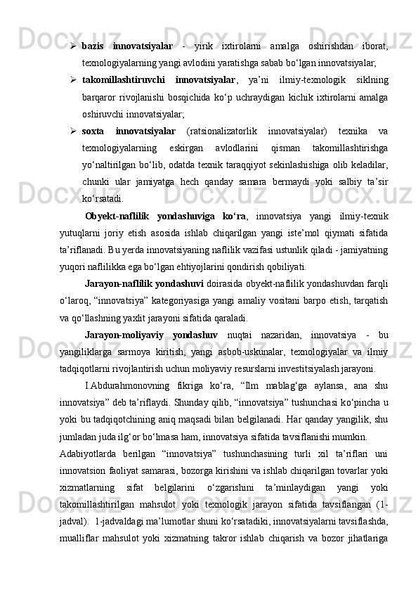  bazis   innovatsiyalar   -   yirik   ixtirolarni   amalga   oshirishdan   iborat,
texnologiyalarning yangi avlodini yaratishga sabab b о ‘lgan innovatsiyalar; 
 takomillashtiruvchi   innovatsiyalar ,   ya’ni   ilmiy-texnologik   siklning
barqaror   rivojlanishi   bosqichida   k о ‘p   uchraydigan   kichik   ixtirolarni   amalga
oshiruvchi innovatsiyalar; 
 soxta   innovatsiyalar   (ratsionalizatorlik   innovatsiyalar)   texnika   va
texnologiyalarning   eskirgan   avlodlarini   qisman   takomillashtirishga
y о ‘naltirilgan b о ‘lib, odatda texnik taraqqiyot  sekinlashishiga  olib keladilar,
chunki   ular   jamiyatga   hech   qanday   samara   bermaydi   yoki   salbiy   ta’sir
k о ‘rsatadi. 
Obyekt-naflilik   yondashuviga   k о ‘ra ,   innovatsiya   yangi   ilmiy-texnik
yutuqlarni   joriy   etish   asosida   ishlab   chiqarilgan   yangi   iste’mol   qiymati   sifatida
ta’riflanadi. Bu yerda innovatsiyaning naflilik vazifasi ustunlik qiladi - jamiyatning
yuqori naflilikka ega b о ‘lgan ehtiyojlarini qondirish qobiliyati. 
Jarayon-naflilik yondashuvi   doirasida obyekt-naflilik yondashuvdan farqli
о ‘laroq,   “innovatsiya”   kategoriyasiga   yangi   amaliy   vositani   barpo   etish,   tarqatish
va q о ‘llashning yaxlit jarayoni sifatida qaraladi. 
Jarayon-moliyaviy   yondashuv   nuqtai   nazaridan,   innovatsiya   -   bu
yangiliklarga   sarmoya   kiritish,   yangi   asbob-uskunalar,   texnologiyalar   va   ilmiy
tadqiqotlarni rivojlantirish uchun moliyaviy resurslarni investitsiyalash jarayoni. 
I.Abdurahmonovning   fikriga   k о ‘ra,   “Ilm   mablag‘ga   aylansa,   ana   shu
innovatsiya” deb ta’riflaydi. Shunday qilib, “innovatsiya” tushunchasi k о ‘pincha u
yoki bu tadqiqotchining aniq maqsadi bilan belgilanadi. Har qanday yangilik, shu
jumladan juda ilg‘or b о ‘lmasa ham, innovatsiya sifatida tavsiflanishi mumkin. 
Adabiyotlarda   berilgan   “innovatsiya”   tushunchasining   turli   xil   ta’riflari   uni
innovatsion faoliyat samarasi, bozorga kirishini va ishlab chiqarilgan tovarlar yoki
xizmatlarning   sifat   belgilarini   о ‘zgarishini   ta’minlaydigan   yangi   yoki
takomillashtirilgan   mahsulot   yoki   texnologik   jarayon   sifatida   tavsiflangan   (1-
jadval).  1-jadvaldagi ma’lumotlar shuni k о ‘rsatadiki, innovatsiyalarni tavsiflashda,
mualliflar   mahsulot   yoki   xizmatning   takror   ishlab   chiqarish   va   bozor   jihatlariga