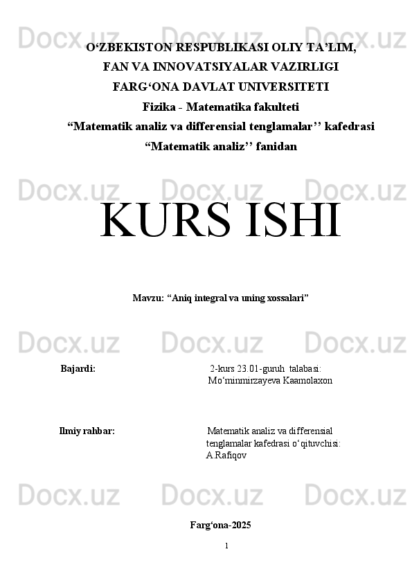O‘ZBEKISTON RESPUBLIKASI OLIY TA’LIM,
FAN VA INNOVATSIYALAR VAZIRLIGI
FARG‘ONA DAVLAT UNIVERSITETI
Fizika - Matematika fakulteti
“Matematik analiz va differensial tenglamalar’’ kafedrasi
“Matematik analiz’’ fanidan
                                    
                                                                                            
KURS ISHI
Mavzu: “ Aniq integral va uning xossalari ”
Bajardi:                                                2-kurs 23.01-guruh  talabasi:
          Mo‘minmirzayeva Kaamolaxon
            
            Ilmiy rahbar:                                       Matematik analiz va differensial                    
tenglamalar kafedrasi o‘qituvchisi:                 
A.Rafiqov
Farg‘ona-2025
1