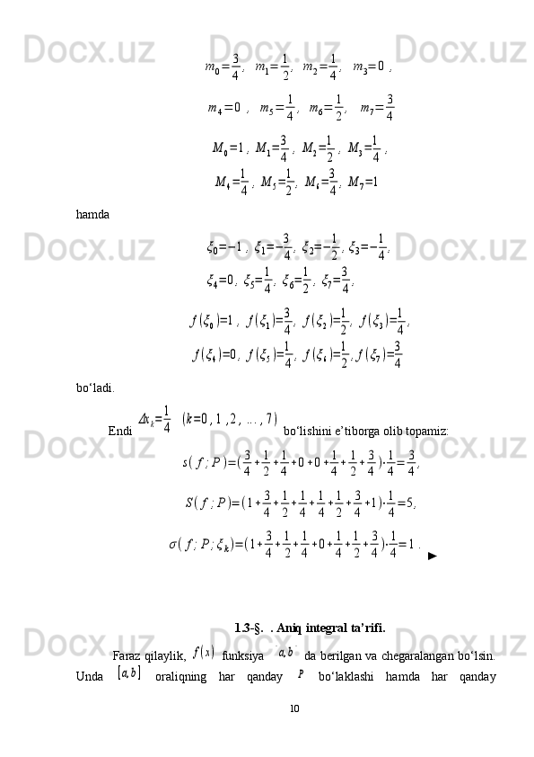 m	0=	3
4	
,	m	1=	1
2	
,	m	2=	1
4	
,	m	3=	0	,	
m	4=	0	,	m	5=	1
4	
,	m	6=	1
2	
,	m	7=	3
4	
M	0=	1	,M	1=	3
4	
,M	2=	1
2	
,M	3=	1
4	
,	
M	4=	1
4	
,M	5=	1
2	
,M	6=	3
4	
,M	7=	1hamda	
ξ0=−	1	,ξ1=−	3
4	
,ξ2=−	1
2	
,ξ3=−	1
4	
,	
ξ4=	0,ξ5=	1
4	
,ξ6=	1
2	
,ξ7=	3
4	
,	
f(ξ0)=	1	,	f(ξ1)=	3
4	
,	f(ξ2)=	1
2	
,	f(ξ3)=	1
4	
,	
f(ξ4)=	0,	f(ξ5)=	1
4	
,	f(ξ6)=	1
2	
,f(ξ7)=	3
4
       
bo‘ladi.
Endi 	
Δx	k=	1
4	
(k=	0	,1	,2	,...,7)  bo‘lishini e’tiborga olib topamiz:	
s(f;P	)=	(3
4
+	1
2
+	1
4
+0+0+	1
4
+	1
2
+	3
4	
)⋅1
4
=	3
4	
,	
S(f;P	)=	(1+	3
4
+	1
2
+	1
4
+	1
4
+	1
2
+	3
4
+1)⋅1
4
=	5,	
σ(f;P	;ξk)=	(1+	3
4
+	1
2
+	1
4
+0+	1
4
+	1
2
+	3
4	
)⋅1
4
=	1	.
►
     1.3-§.   . Aniq integral ta’rifi.
  Faraz qilaylik,  	
f(x)   funksiya    	[a,b]   da berilgan va chegaralangan bo‘lsin.
Unda  	
[a,b]   oraliqning   har   qanday  	P   bo‘laklashi   hamda   har   qanday
10 