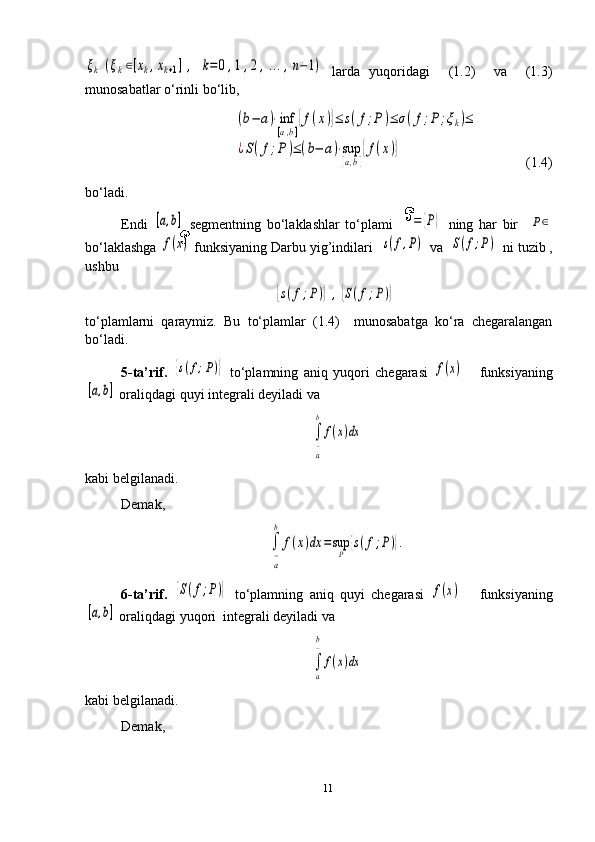 ξk	(ξk∈[xk,xk+1],	k=0	,1,2	,...,n−1)  larda   yuqoridagi     (1.2)     va     (1.3)
munosabatlar o‘rinli bo‘lib,	
(b−	a)⋅inf
[a,b]
{f(x)}≤	s(f;P)≤	σ(f;P	;ξk)≤	
¿S(f;P)≤(b−	a)⋅sup
[a,b]
{f(x)}
               (1.4)
bo‘ladi.
Endi  	
[a,b]   segmentning   bo‘laklashlar   to‘plami      	=	{P}   ning   har   bir    	P∈
bo‘laklashga 	
f(x)  funksiyaning Darbu yig’indilari  	s(f,P)  va  	S(f;P)  ni tuzib ,
ushbu  	
{s(f;P)},{S(f;P)}
to‘plamlarni   qaraymiz.   Bu   to‘plamlar   (1.4)     munosabatga   ko‘ra   chegaralangan
bo‘ladi. 
5-ta’rif.  	
{s(f;P)}   to‘plamning   aniq   yuqori   chegarasi  	f(x)       funksiyaning	
[a,b]
 oraliqdagi quyi integrali deyiladi va 	
∫
a−
b	
f(x)dx
kabi belgilanadi. 
Demak, 	
∫
a−
b	
f(x)dx	=sup
P	{s(f;P)}.
6-ta’rif.  	
{S(f;P)}   to‘plamning   aniq   quyi   chegarasi  	f(x)       funksiyaning	
[a,b]
 oraliqdagi yuqori  integrali deyiladi va 	
∫
a
b−	
f(x)dx
kabi belgilanadi. 
Demak, 
11 