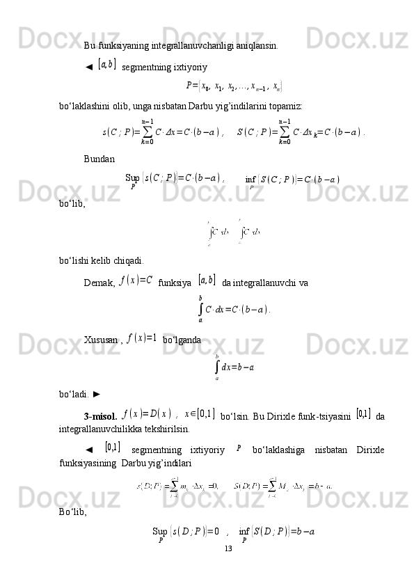 Bu funksiyaning integrallanuvchanligi aniqlansin. 
◄ [a,b]  segmentning ixtiyoriy 	
P={x0,x1,x2,...,xn−1,xn}
bo‘laklashini olib, unga nisbatan Darbu yig’indilarini topamiz:	
s(C	;P)=	∑
k=0	
n−1
C⋅Δx	=	C⋅(b−	a),
   	S(C	;P	)=	∑
k=0	
n−1
C⋅Δx	k=	C⋅(b−	a).
Bundan	
Sup
P	
{s(C	;P)}=	C⋅(b−	a),
      	inf
P	
{S(C	;P	)}=	C⋅(b−	a)
bo‘lib,
bo‘lishi kelib chiqadi. 
Demak, 	
f(x)=	C  funksiya  	[a,b]  da integrallanuvchi va 	
∫
a
b
C⋅dx	=	C⋅(b−	a).
Xususan , 	
f(x)=1  bo‘lganda	
∫
a
b
dx	=	b−	a
bo‘ladi. ►
3-misol .  	
f(x)=	D	(x)	,	x∈[0,1	]  bo‘lsin. Bu Dirixle funk - tsiyasini  	[0,1	]  da
integrallanuvchilikka tekshirilsin. 
◄  	
[0,1	]   segmentning   ixtiyoriy  	P   bo‘laklashiga   nisbatan   Dirixle
funksiyasining  Darbu yig’indilari 
     
Bo ‘ lib,       	
Sup
P	
{s(D	;P)}=	0	,	inf
P	
{S(D	;P)}=	b−	a
13 