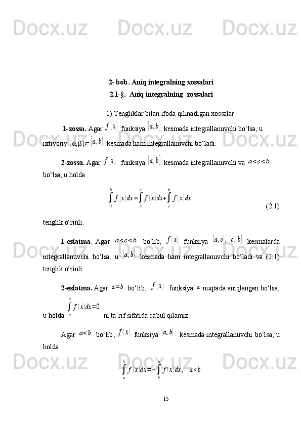 2- bob. Aniq integralning xossalari
2.1-§.   Aniq integralning  xossalari
1) Tengliklar bilan ifoda qilinadigan xossalar
 1-xossa.  Agar f(x)  funksiya 	[a,b]  kesmada integrallanuvchi bo‘lsa, u 
ixtiyoriy [ a , b ] Ì	
[a,b]  kesmada ham integrallanuvchi bo‘ladi.
2-xossa.  Agar 
f(x)   funksiya 	[a,b]  kesmada integrallanuvchi va 	a<c<b  
bo‘lsa, u holda 
      	
∫
a
b	
f(x)dx	=∫
a
c	
f(x)dx	+∫
c
b	
f(x)dx                  (2.1) 
tenglik o‘rinli.
1-eslatma .   Agar  	
a<c<b   bo‘lib,  	f(x)   funksiya  	[a,c],[c,b]   kesmalarda
integrallanuvchi   bo‘lsa,   u  	
[a,b]   kesmada   ham   integrallanuvchi   bo‘ladi   va   (2.1)
tenglik o‘rinli.
2-eslatma.  Agar 	
a=	b  bo‘lib,  	f(x)   funksiya 	a  nuqtada aniqlangan bo‘lsa,
u holda 	
∫
a
a	
f(x)dx	=0  ni ta’rif sifatida qabul qilamiz. 
Agar  	
a<b   bo‘lib ,  	f(x)   funksiya  	[a,b]     kesmada   integrallanuvchi bo‘lsa, u
holda 	
∫
a
b	
f(x)dx	=−∫
b
a	
f(x)dx	,	a<b
15 