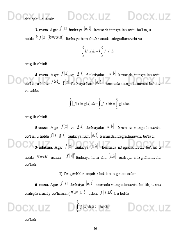 deb qabul qilamiz.
3-xossa . Agar f(x)  funksiya 	[a,b]    kesmada  integrallanuvchi bo‘lsa, u 
holda 	
k	f(x)(k=	const	)  funksiya ham shu  kesmada  integrallanuvchi va 	
∫
a
b
kf	(x)dx	=	k∫
a
b	
f(x)dx
tenglik o‘rinli. 
4-xossa.   Agar  	
f(x)   va  	g(x)   funksiyalar    	[a,b]   kesmada   integrallanuvchi
bo‘lsa, u holda  	
	x	f +  	g(x)   funksiya ham  	[a,b]     kesmada   integrallanuvchi bo‘ladi
va ushbu 	
∫
a
b
[f(x)±	g(x)]dx	=∫
a
b	
f(x)dx	±∫
a
b	
g(x)dx
tenglik o‘rinli.
5-xossa .   Agar  	
f(x)   va  	g(x)   funksiyalar  	[a,b]     kesmada   integrallanuvchi
bo‘lsa, u holda 	
f(x)g(x)  funksiya ham  	[a,b]   kesmada  integrallanuvchi bo‘ladi.
3-eslatma.   Agar  	
f(x)   funksiya  	[a,b]     kesmada   integrallanuvchi   bo‘lsa,   u
holda  	
∀	n∈N   uchun    	|f(x)|n funksiya   ham   shu  	[a,b]   oraliqda   integrallanuvchi
bo‘ladi. 
2) Tengsizliklar  orqali   ifoda la nadigan xossalar.
6-xossa.   Agar  	
f(x)   funksiya  	[a,b]   kesmada   integrallanuvchi   bo‘lib,   u   shu
oraliqda manfiy bo‘lmasa, (	
∀	x∈[a,b]  uchun 	f(x)≥	0 ), u holda 	
∫
a
b	
f(x)dx	≥	0	(a<b)
bo‘ladi.
16 