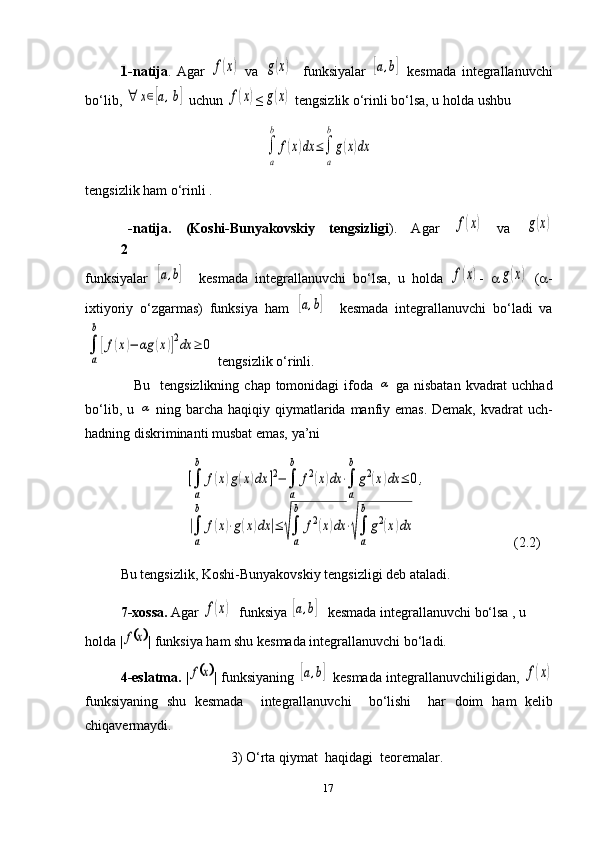 1 -natija .   Agar  f(x)   va  	g(x)     funksiyalar  	[a,b]   kesmada   integrallanuvchi
bo‘lib, 	
∀	x∈[a,b]  uchun 	f(x) ≤	g(x)  tengsizlik o‘rinli bo‘lsa, u holda ushbu 	
∫
a
b	
f(x)dx	≤∫
a
b
g(x)dx
tengsizlik ham o‘rinli .
2 -natija.   (Koshi-Bunyakovskiy   tengsizligi ) .   Agar  	
f(x)   va  	g(x)
funksiyalar  	
[a,b]     kesmada   integrallanuvchi   bo‘lsa,   u   holda  	f(x) -   a	g(x)   ( a -
ixtiyoriy   o‘zgarmas)   funksiya   ham  	
[a,b]     kesmada   integrallanuvchi   bo‘ladi   va	
∫
a
b
[f(x)−	αg	(x)]2dx	≥	0
 tengsizlik o‘rinli. 
                   Bu   tengsizlikning  chap tomonidagi  ifoda  	
α   ga nisbatan  kvadrat  uchhad
bo‘lib, u  	
α   ning barcha haqiqiy qiymatlarida manfiy emas. Demak, kvadrat uch-
hadning diskriminanti musbat emas, ya’ni 
                         	
[∫
a
b	
f(x)g(x)dx	]2−∫
a
b	
f2(x)dx	⋅∫
a
b
g2(x)dx	≤	0,	
|∫
a
b	
f(x)⋅g(x)dx	|≤	√∫
a
b	
f2(x)dx	⋅√∫
a
b
g2(x)dx                        (2.2)
   Bu tengsizlik, Koshi-Bunyakovskiy tengsizligi deb ataladi.
7-xossa.  Agar 	
f(x)   funksiya  	[a,b]   kesmada integrallanuvchi bo‘lsa , u 
holda |	
	x	f | funksiya ham shu kesmada integrallanuvchi bo‘ladi.          
     4-eslatma.   |	
	x	f |   funksiyaning  	[a,b]   kesmada integrallanuvchiligidan ,  	f(x)
funksiyaning   shu   kesmada     integrallanuvchi     bo‘lishi     har   doim   ham   kelib
chiqavermaydi.
3)   O‘rta qiymat  haqidagi  teoremalar.
17 