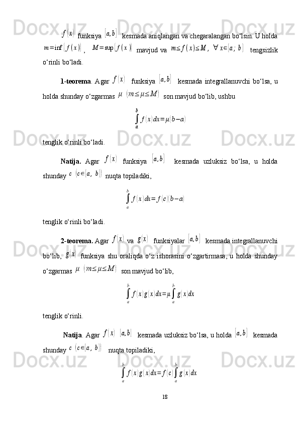 f(x) funksiya 	[a,b]   kesmada aniqlangan va chegaralangan bo‘lsin. U holda	
m=	inf	{f(x)}
,    	M	=	sup	{f(x)}   mavjud   va  	m≤	f(x)≤	M	,∀	x∈[a;b]     tengsizlik
o‘rinli bo‘ladi.
1-teorema . Agar  	
f(x)    funksiya  	[a,b]    kesmada integrallanuvchi  bo‘lsa, u
holda shunday o‘zgarmas 	
μ	(m	≤	μ≤	M	)  son mavjud bo‘lib, ushbu 
                                                   	
∫
a
b	
f(x)dx	=	μ(b−	a)
tenglik o‘rinli  bo‘ladi .  
         N atija.   Agar  	
f(x)   funksiya  	[a,b]     kesmada   uzluksiz   bo‘lsa,   u   holda
shunday 	
c	(c∈[a,b])  nuqta topiladiki,
                                              	
∫
a
b	
f(x)dx	=	f(c)(b−	a)  
tenglik o‘rinli bo‘ladi.
2 -teorema.  Agar 	
f(x)  va 	g(x)   funksiyalar 	[a,b]   kesmada integrallanuvchi
bo‘lib,  	
g(x)   funksiya   shu   oraliqda   o‘z   ishorasini   o‘zgartirmasa,   u   holda   shunday
o‘zgarmas 
μ	(m	≤	μ≤	M	)  son mavjud bo‘lib,	
∫
a
b	
f(x)g(x)dx	=	μ∫
a
b
g(x)dx
tenglik o‘rinli.         
           Natija . Agar 	
f(x)  	[a,b]    kesmada uzluksiz bo‘lsa, u holda 	[a,b]    kesmada
shunday 	
c	(c∈[a,b])    nuqta topiladiki,
                    	
∫
a
b	
f(x)g(x)dx	=	f(c)∫
a
b
g(x)dx   
18 