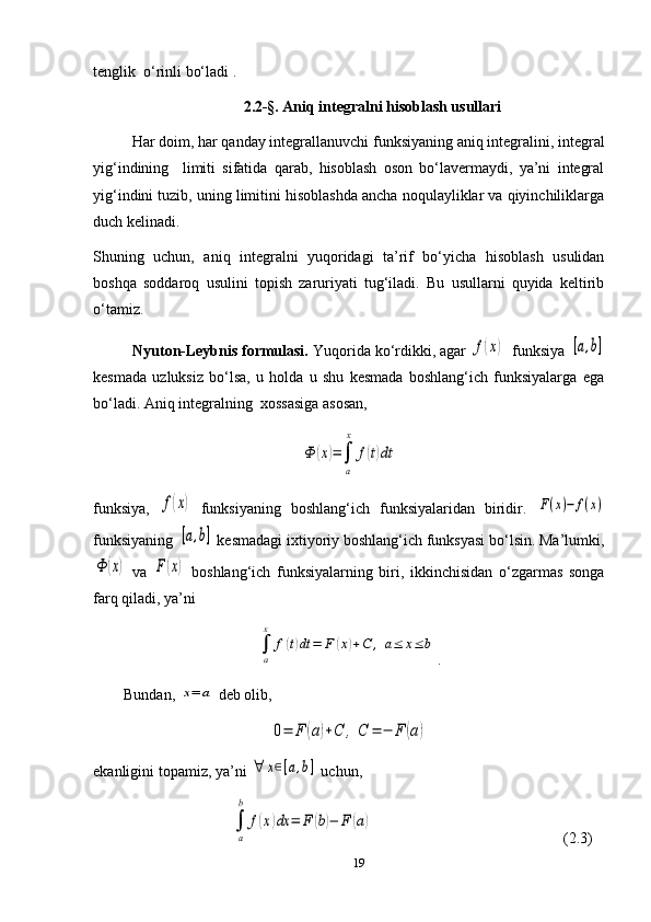 tenglik  o‘rinli bo‘ladi .  
   2.2-§.  Aniq integralni hisoblash usullari
  Har doim, har qanday integrallanuvchi funksiyaning aniq integralini, integral
yig‘indining     limiti   sifatida   qarab,   hisoblash   oson   bo‘lavermaydi,   ya’ni   integral
yig‘indini tuzib, uning limitini hisoblashda ancha noqulayliklar va qiyinchiliklarga
duch kelinadi. 
Shuning   uchun,   aniq   integralni   yuqoridagi   ta’rif   bo‘yicha   hisoblash   usulidan
boshqa   soddaroq   usulini   topish   zaruriyati   tug‘iladi.   Bu   usullarni   quyida   keltirib
o‘tamiz.      
          Nyuton-Leybnis formulasi.  Yuqorida ko‘rdikki, agar f(x) funksiya 	[a,b]
kesmada   uzluksiz   bo‘lsa,   u   holda   u   shu   kesmada   boshlang‘ich   funksiyalarga   ega
bo‘ladi. Aniq integralning  xossasiga asosan,	
Ф	(x)=∫
a
x	
f(t)dt
funksiya,  	
f(x)   funksiyaning   boshlang‘ich   funksiyalaridan   biridir.  	F(x)−	f(x)
funksiyaning 	
[a,b]  kesmadagi ixtiyoriy boshlang‘ich funksyasi bo‘lsin. Ma’lumki,	
Ф	(х)
  va  	F(x)   boshlang‘ich   funksiyalarning   biri,   ikkinchisidan   o‘zgarmas   songa
farq qiladi, ya’ni 	
∫
a
x	
f(t)dt	=	F	(x)+С	,	a≤	x≤	b
.
         Bundan, 	
x=	a  deb olib, 	
0=	F	(a)+С	,	С	=	−	F	(a)
e kanligini topamiz, ya’ni 	
∀	x∈[a,b]  uchun,
                                    	
∫
a
b	
f(x)dx	=	F	(b)−	F	(a)                                                     ( 2.3 )
19 