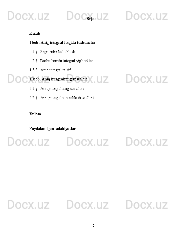 Reja: 
Kirish
I bob. Aniq integral haqida tushuncha
     1.1-§.   Segmentni bo‘laklash
     1.2-§.   Darbu hamda integral yig’indilar.
      1.3-§.   Aniq integral ta’rifi
II bob. Aniq integralning xossalari
      2.1-§.   Aniq integralning xossalari
      2.2-§.   Aniq integralni hisoblash usullari
Xulosa
Foydalanilgan  adabiyotlar
2