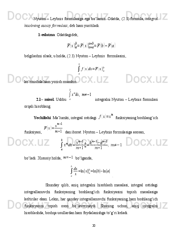 Nyuton – Leybnis formulasiga ega bo‘lamiz. Odatda,  ( 2 . 3 )  formula,  integral
hisobning asosiy formulasi ,   deb ham yuritiladi.
               1-eslatma . Odatdagidek,F	(x)|a
b=	F	(x)|x=a	
x=b=	F	(b)−	F	(a)
belgilashni olsak, u holda ,   ( 2.3 )  Nyuton – Leybnis  formulasini,	
∫
a
b	
f(x)dx	=	F	(x)|a
b
ko‘rinishda ham yozish mumkin.
                  2. 1 –   m isol.   Ushbu  	
∫
a
b
xmdx	,m≠−1    integralni Nyuton – Leybnis formulasi
orqali hisoblang.
          Yechilishi . Ma’lumki, integral ostidagi 	
f(x)=	xm  funksiyaning boshlang‘ich
funksiyasi, 	
F	(x)=	xm+1	
m	+1  dan iborat. Nyuton – Leybnis formulasiga asosan ,
∫
a
b	
xmdx	=	xm+1	
m	+1|a
b=	bm+1−	am+1	
m	+1	,m	≠	−	1
bo‘ladi.  Xususiy holda, 	
m=−1  bo‘lganda, 
∫
a
b	dx
x	=	ln	|x||a
b=	ln	|b|−	ln	|a|
  .
                      Shunday   qilib,   aniq   integralni   hisoblash   masalasi,   integral   ostidagi
integrallanuvchi   funksiyaning   boshlang‘ich   funksiyasini   topish   masalasiga
keltirilar ekan. Lekin, har qanday integrallanuvchi funksiyaning ham boshlang‘ich
funksiyasini   topish   oson   bo‘lavermaydi.   Shuning   uchun,   aniq   integralni
hisoblashda, boshqa usullardan ham foydalanishga to‘g‘ri keladi.
20