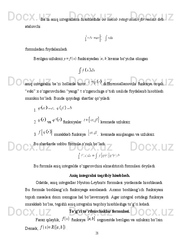                         Ba’zi aniq integrallarni hisoblashda   bo‘laklab integrallash formulasi   deb
ataluvchi 
formuladan foydalaniladi.
Berilgan uzluksiz  y = f ( x )
 funkisiyadan [a,b]  kesma bo‘yicha olingan  
aniq   integiralni   ba’zi   hollarda   biror     differensiallanuvchi   funksiya   orqali
“eski” x o‘zgaruvchidan “yangi” t o‘zgaruchiga o‘tish usulida foydalanib hisoblash
mumkin bo‘ladi.  Bunda   quyidagi   shartlar   qo ‘ yiladi :
1. 
2.    va     funksiyalar      kesmada   uzluksiz :
3.    murakkab   funksiya        kesmada   aniqlangan   va   uzluksiz .
Bu shartlarda ushbu formula o‘rinli bo‘ladi:
Bu formula aniq integralda o‘zgaruvchini almashtirish formulasi deyiladi.
Aniq integralni taqribiy hisoblash.
Odatda, aniq integrallar Nyuton-Leybnits formulasi  yordamida hisoblanadi.
Bu   formula   boshlang’ich   funksiyaga   asoslanadi.   Ammo   boshlang’ich   funksiyani
topish masalasi doim osongina hal bo‘lavermaydi. Agar integral ostidagi funksiya
murakkab bo‘lsa, tegishli aniq integralni taqribiy hisoblashga to‘g’ri keladi.
To‘g’ri to‘rtburchaklar formulasi.
Faraz qilaylik, 	
f(x)  funksiya 	[a,b]  segmentda berilgan va uzluksiz bo‘lsin.
Demak, 	
f(x)∈R([a,b]) .
21 