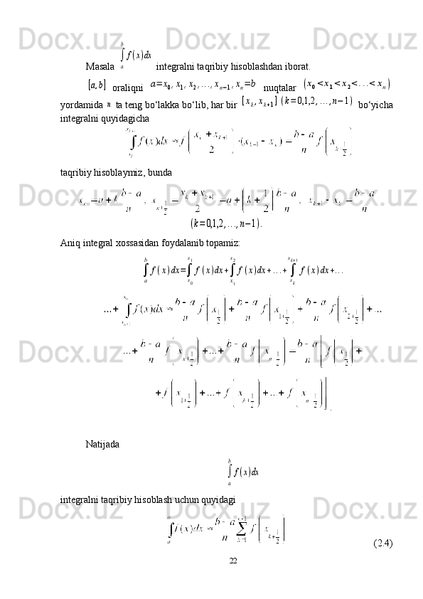 Masala ∫
a
b
f(x)dx  integralni taqribiy hisoblashdan iborat.	
[a,b]
  oraliqni  	a=	x0,x1,x2,...,xn−1,xn=	b   nuqtalar  	(x0<	x1<	x2<...<	xn)
yordamida 	
n  ta teng bo‘lakka bo‘lib, har bir 	[xk,xk+1](k=	0,1,2	,...,n−	1) bo‘yicha
integralni quyidagicha        
taqribiy hisoblaymiz, bunda 	
(k=	0,1,2	,...,n−1).
Aniq integral xossasidan foydalanib topamiz:	
∫
a
b	
f(x)dx	=∫
x0
x1
f(x)dx	+∫
x1
x2
f(x)dx	+...+∫
xk
xk+1
f(x)dx	+...
.
Natijada  	
∫
a
b	
f(x)dx
integralni taqribiy hisoblash uchun quyidagi 
                                       (2.4)
22 