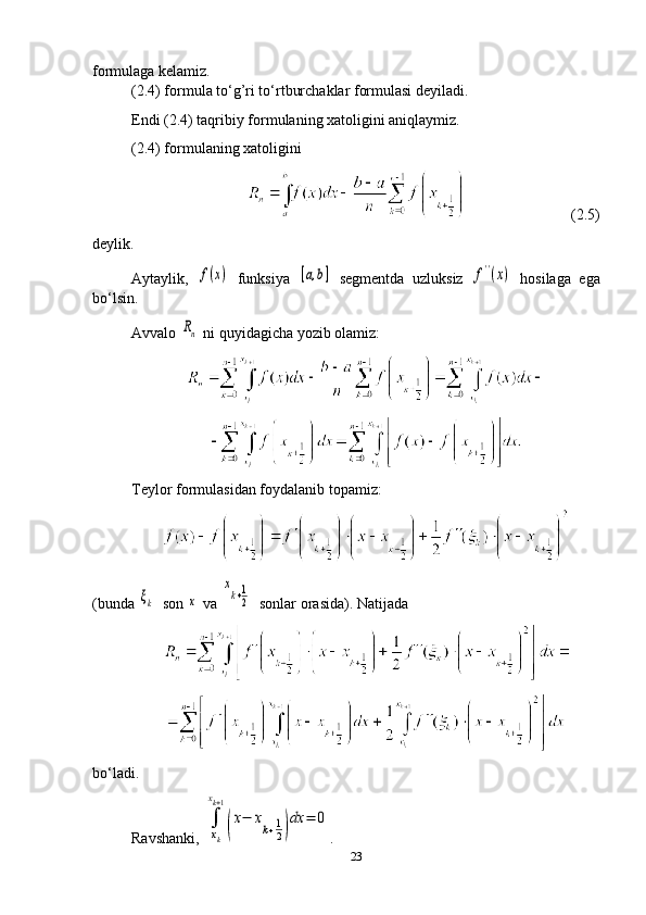 formulaga kelamiz.
(2.4) formula to‘g’ri to‘rtburchaklar formulasi deyiladi.
Endi (2.4) taqribiy formulaning xatoligini aniqlaymiz. 
(2.4) formulaning xatoligini
                               (2.5)
deylik.
Aytaylik,  f(x)   funksiya  	[a,b]   segmentda   uzluksiz  	f''(x)   hosilaga   ega
bo‘lsin. 
Avvalo 	
Rn  ni quyidagicha yozib olamiz:
Teylor formulasidan f o ydalanib topamiz:
(bunda 	
ξk   son 	x  va 	
xk+1
2   sonlar orasida) .   Natijada
bo‘ladi.
Ravshanki, 	
∫
xk
xk+1
(
x−	xk+1
2)
dx	=	0 .
23 