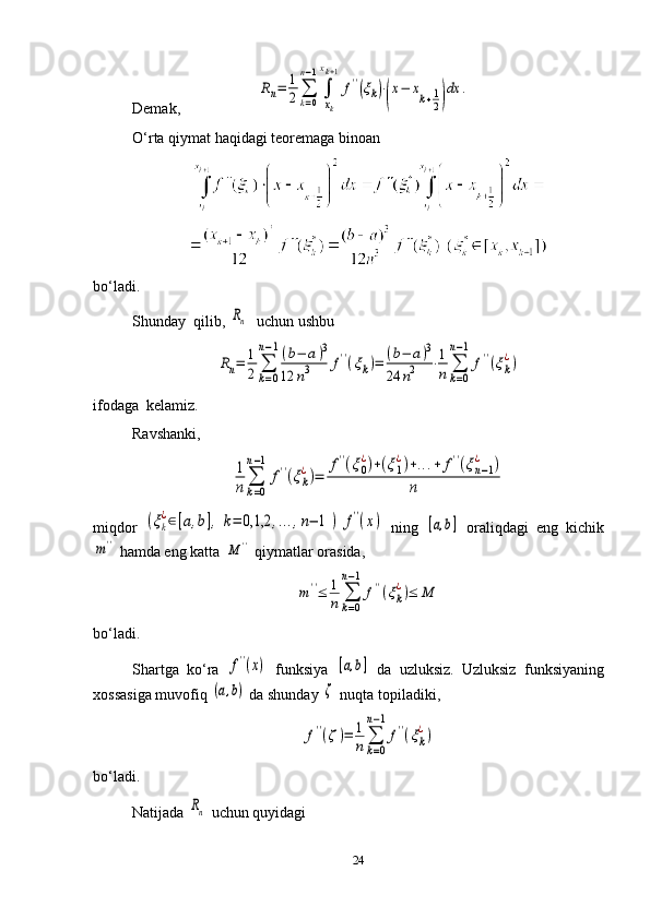 Demak,                      Rn=	1
2	∑
k=0	
n−1
∫
xk
xk+1
f''(ξk)⋅
(
x−	xk+1
2)
dx	.
O‘rta qiymat haqidagi teoremaga binoan
bo‘ladi.
Shunday  qilib, 	
Rn   uchun ushbu	
Rn=	1
2	∑
k=0	
n−1(b−	a)3	
12	n3	f''(ξk)=	(b−	a)3	
24	n2	⋅1
n	∑
k=0	
n−1
f''(ξk
¿)
ifodaga  kelamiz.
Ravshanki,      	
1
n	∑
k=0	
n−1	
f''(ξk
¿)=	
f''(ξ0
¿)+(ξ1
¿)+...+	f''(ξn−1	
¿	)	
n
miqdor  	
(ξk
¿∈[a,b],	k=	0,1,2	,...,n−	1	)	f''(x)   ning  	[a,b]   oraliqdagi   eng   kichik	
m''
 hamda eng katta 	M	''  qiymatlar orasida,	
m''≤	1
n	∑
k=0	
n−1
f''(ξk
¿)≤	M
bo‘ladi.
Shartga   ko‘ra  	
f''(x)   funksiya  	[a,b]   da   uzluksiz.   Uzluksiz   funksiyaning
xossasiga   muvofiq  	
(a,b)   da   shunday  	ζ   nuqta   topiladiki ,	
f''(ζ)=	1
n	∑
k=0	
n−1
f''(ξk
¿)
bo‘ladi.
Natijada 	
Rn  uchun quyidagi
24 
