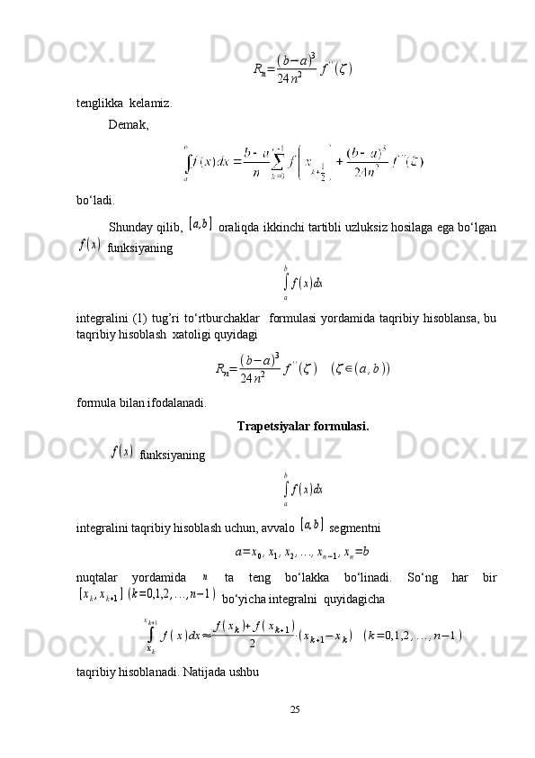 Rn=	(b−	a)3	
24	n2	f''(ζ)tenglikka  kelamiz.
Demak ,   
bo‘ladi.
Shunday qilib, 	
[a,b]  oraliqda ikkinchi tartibli uzluksiz hosilaga ega bo‘lgan	
f(x)
 funksiyaning	
∫
a
b	
f(x)dx
integralini  (1)  tug’ri  to‘rtburchaklar    formulasi   yordamida  taqribiy  hisoblansa,  bu
taqribiy hisoblash  xatoligi quyidagi	
Rn=	(b−	a)3	
24	n2	f''(ζ)	(ζ∈(a,b))
formula bilan ifodalanadi.
Trapetsiyalar formulasi.	
f(x)
  funksiyaning	
∫
a
b	
f(x)dx
integralini taqribiy hisoblash uchun, avvalo 	
[a,b]  segmentni	
a=	x0,x1,x2,...,xn−1,xn=	b
nuqtalar   yordamida  	
n   ta   teng   bo‘lakka   bo‘linadi.   So‘ng   har   bir	
[xk,xk+1](k=	0,1,2	,...,n−1)
 bo‘yicha integralni  quyidagicha	
∫
xk
xk+1
f(x)dx	≈	
f(xk)+	f(xk+1)	
2	⋅(xk+1−	xk)	(k=	0,1,2	,...,n−	1)
taqribiy hisoblanadi. Natijada ushbu
25 
