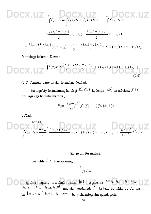 formulaga kelamiz. Demak,
(2.6)       
(2.6)  formula trapetsiyalar formulasi deyiladi.
Bu taqribiy formulaning hatoligi Rn',f(x)  funksiya 	[a,b]  da uzluksiz 	f''(x)
hosilaga ega bo‘lishi shartida ,	
Rn
'=	−	(b−	a)3	
12	n2	f''(ζ)	(ζ	∈	(a	,b))
bo‘ladi. 
Demak,
.
Simpson  formulasi.
  Bu holda 	
f(x)  funksiyaning	
∫
a
b	
f(x)dx
integralini   taqribiy   hisoblash   uchun  	
[a,b]   segmentni  	a=	x0,x1,...,x2k,x2k+1,	
x2k+2,...,x2n−2,x2n−1,x2n=b
  nuqtalar   yordamida     ta   teng   bo‘lakka   bo‘lib,   har
bir 	
[x2k,x2k+2]	(k=	0,1,2	,...,n−1)  bo‘yicha integralni quyidagicha  
26 