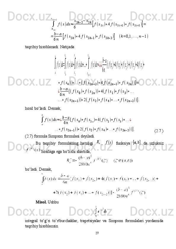 ∫
x2k	
x2k+2
f(x)dx	≈	
x2k+2−	x2k	
6	[f(x2k)+4	f(x2k+1)+	f(x2k+2)]=	
=	b−	a	
6n	[f(x2k)+4	f(x2k+1)+	f(x2k+2)]	(k=	0,1	,...,n−	1)taqribiy hisoblanadi. Natijada  	
∫
a
b
f(x)dx=∫
x0
x2
f(x)dx+∫
x2
x4
f(x)dx+...+∫
x2n−2
x2n
f(x)dx≈¿¿¿
b−a
6n
[(f(x0)+4f(x1)+f(x2))+(f(x2)+4f(x3)+	
+	f(x4))+...+(f(x2n−2)+4	f(x2n−1)+	f(x2n))]=	
¿b−	a	
6n	
[(f(x0)+	f(x2n))+4(f(x1)+	f(x3)+...	
...+	f(x2n−1))+2(f(x2)+	f(x4)+...+	f(x2n−2))].
hosil bo‘ladi. Demak,
    	
∫
a
b	
f(x)dx	≈	¿b−	a	
6n	[f(x0)+	f(x2n)+4(f(x1)+	f(x3)+...¿	
...+	f(x2n−1))+2(f(x2)+	f(x4)+...+	f(x2n−2))].
                    (2.7 )
(2.7) formula Simpson formulasi deyiladi.
Bu   taqribiy   formulaning   hatoligi  	
Rn'' ,  	f(x)   funksiya  	[a,b]   da   uzluksiz
 hosilaga ega bo‘lishi shartida,
bo‘ladi. Demak ,
.
Misol.  Ushbu	
∫
0
1
е−x2
dx
integral   to‘g’ri   to‘rtburchaklar,   trapetsiyalar   va   Simpson   formulalari   yordamida
taqribiy hisoblansin.
27 