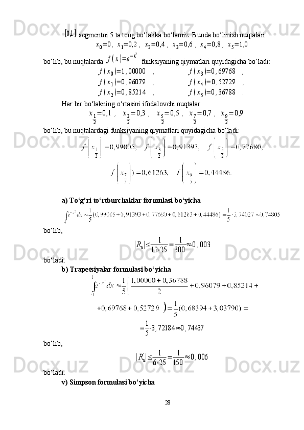 [0,1	]  segmentni 5 ta teng bo‘lakka bo‘lamiz. Bunda bo‘linish nuqtalari	
x0=	0,	x1=	0,2	,	x2=	0,4	,	x3=	0,6	,x4=	0,8	,x5=	1,0
bo‘lib, bu nuqtalarda 	
f(x)=	e−x2  funksiyaning qiymatlari quyidagicha bo‘ladi:	
f(x0)=	1,00000	,	
f(x1)=	0,96079	,	
f(x2)=	0,85214	,
                	
f(x3)=	0,69768	,	
f(x4)=	0,52729	,	
f(x5)=	0,36788	.
Har bir bo‘lakning o‘rtasini ifodalovchi nuqtalar
              	
x1
2
=	0,1	,	x3
2
=	0,3	,	x5
2
=	0,5	,	x7
2
=	0,7	,	x9
2
=	0,9
bo‘lib, bu nuqtalardagi funksiyaning qiymatlari quyidagicha bo‘ladi:
a) To‘g’ri to‘rtburchaklar formulasi bo‘yicha
bo‘lib,	
|Rn|≤	1	
12	⋅25	
=	1
300	
≈	0,003
bo‘ladi.
b) Trapetsiyalar formulasi bo‘yicha	
=	1
5
⋅3,72184	≈	0,74437
bo‘lib,      	
|Rn
'|≤	1
6⋅25	
=	1
150	
≈	0,006
bo‘ladi.
v) Simpson formulasi bo‘yicha
28 