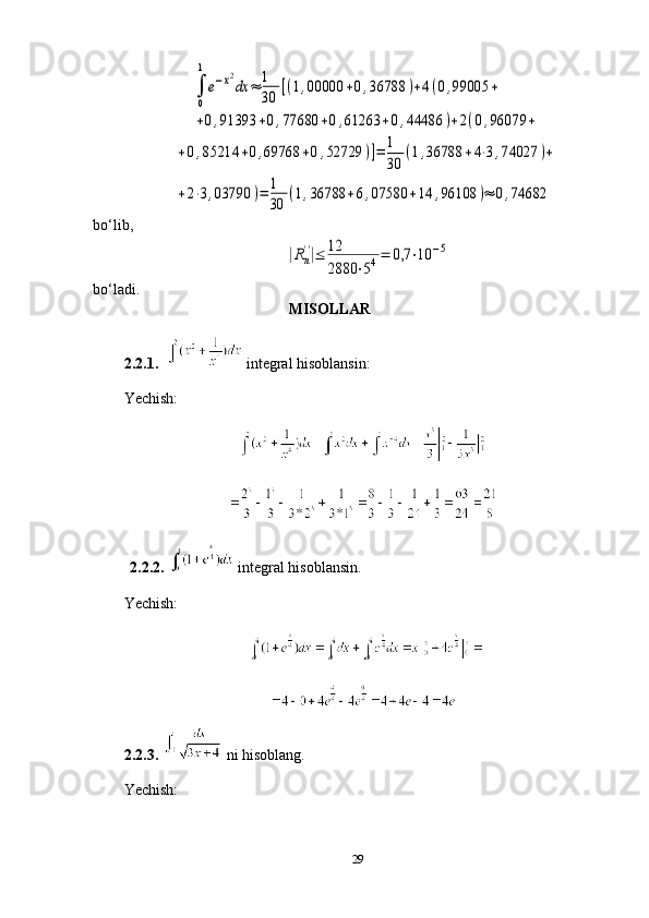 ∫
0
1
e−x2
dx	≈	1
30	
[(1,00000	+0,36788	)+4(0,99005	+	
+0,91393	+0,77680	+0,61263	+0,44486	)+2(0,96079	+	
+0,85214	+0,69768	+0,52729	)]=	1
30	
(1,36788	+4⋅3,74027	)+	
+2⋅3,03790	)=	1
30	
(1,36788	+6,07580	+14	,96108	)≈	0,74682bo‘lib,         	
|Rn
''|≤	12
2880	⋅54=	0,7	⋅10	−5
bo‘ladi.
MISOLLAR
2.2.1.       
integral hisoblansin: 
Yechish: 
 
 
 
  2.2.2.     integral hisoblansin.
Yechish:
 
2.2.3.     ni hisoblang.
Yechish:
29 