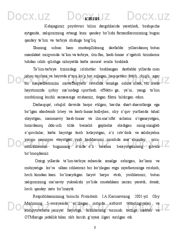 KIRISH
                        Kelajagimiz     poydevori     bilim     dargohlarida     yaratiladi,     boshqacha
aytganda,  xalqimizning  ertangi  kuni  qanday  bo‘lishi farzandlarimizning  bugun
qanday  ta’lim  va  tarbiya  olishiga  bog‘liq.
Shuning     uchun     ham     mustaqillikning     dastlabki     yillaridanoq   butun
mamlakat  miqyosida  ta’lim va tarbiya,  ilm-fan,  kasb-hunar  o‘rgatish  tizimlarini
tubdan  isloh  qilishga  nihoyatda  katta  zarurat  sezila  boshladi.  
Ta’lim-tarbiya     tizimidagi     islohotlar     boshlangan     dastlabki   yillarda   men
jahon tajribasi va hayotda o‘zini ko‘p bor oqlagan  haqiqatdan  kelib  chiqib,  agar
bu     maqsadlarimizni     muvaffaqiyatli     ravishda     amalga     oshira   olsak,   tez   orada
hayotimizda     ijobiy     ma’nodagi   «portlash     effekti»   ga,     ya’ni,     yangi     ta’lim
modelining  kuchli  samarasiga  erishamiz,  degan  fikrni  bildirgan  edim. 
Darhaqiqat,   istiqlol   davrida   barpo   etilgan,   barcha   shart-sharoitlarga   ega
bo‘lgan  akademik  litsey  va  kasb-hunar kollejlari,  oliy  o‘quv  yurtlarida  tahsil
olayotgan,     zamonaviy     kasb-hunar     va     ilm-ma’rifat     sirlarini     o‘rganayotgan,
hozirdanoq     ikki-uch     tilda     bemalol     gaplasha     oladigan     ming-minglab
o‘quvchilar,     katta     hayotga     kirib     kelayotgan,     o‘z     iste’dodi     va   salohiyatini
yorqin   namoyon   etayotgan   yosh   kadrlarimiz   misolida   ana   shunday     orzu-
intilishlarimiz     bugunning     o‘zida   o‘z     hosilini     berayotganining     guvohi
bo‘lmoqdamiz.
Oxirgi   yillarda     ta’lim-tarbiya   sohasida     amalga     oshirgan,     ko‘lami     va
mohiyatiga     ko‘ra     ulkan   ishlarimiz   biz   ko‘zlagan   ezgu   niyatlarimizga   erishish,
hech   kimdan   kam     bo‘lmaydigan     hayot     barpo     etish,     yoshlarimiz,     butun
xalqimizning   ma’naviy   yuksalishi    yo‘lida   mustahkam    zamin   yaratdi,   desak,
hech  qanday  xato  bo‘lmaydi.
Respublikamizning   birinchi   Prezidenti     I.A.Karimovning     2001-yil     Oliy
Majlisning     5-sessiyasida     so‘zlagan     nutqida     axborot     texnologiyalari     va
kompyuterlarni   jamiyat     hayotiga,     kishilarning     turmush     tarziga,   maktab     va
OTMlariga  jadallik bilan  olib  kirish  g‘oyasi  ilgari  surilgan  edi.
3