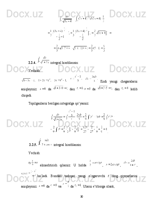2.2.4.     integral hisoblansin:
Yechish:
   
     
Endi   yangi   chegaralarni
aniqlaymiz:     da    
dan     da     dan     kelib
chiqadi.
Topilganlarni berilgan integralga qo‘yamiz:
.
  2.2.5.    integral hisoblansin: 
Yechish :
 
almashtirish   qilamiz:   U   holda   ,   ,   ,
bo‘ladi.   Bundan   tashqari   yangi   o‘zgaruvchi   t   ning   qiymatlarini
aniqlaymiz.   da   va   
da  .  Ularni e’tiborga olsak,
30