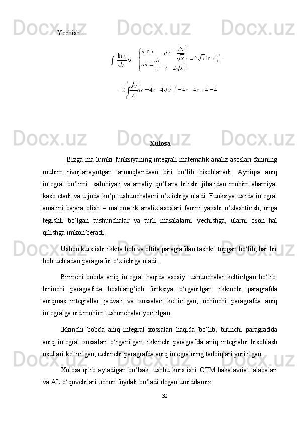 Yechish:
Xulosa
                     Bizga ma’lumki funksiyaning integrali matematik analiz asoslari fanining
muhim   rivojlanayotgan   tarmoqlaridaan   biri   bo‘lib   hisoblanadi.   Ayniqsa   aniq
integral   bo‘limi     salohiyati   va   amaliy   qo‘llana   bilishi   jihatidan   muhim   ahamiyat
kasb etadi va u juda ko‘p tushunchalarni o‘z ichiga oladi. Funksiya ustida integral
amalini   bajara   olish   –   matematik   analiz   asoslari   fanini   yaxshi   o‘zlashtirish,   unga
tegishli   bo‘lgan   tushunchalar   va   turli   masalalarni   yechishga,   ularni   oson   hal
qilishga imkon beradi.
          Ushbu kurs ishi ikkita bob va oltita paragrafdan tashkil topgan bo‘lib, har bir
bob uchtadan paragrafni o‘z ichiga oladi.
Birinchi   bobda   aniq   integral   haqida   asosiy   tushunchalar   keltirilgan   bo‘lib,
birinchi   paragrafida   boshlang‘ich   funksiya   o‘rganilgan,   ikkinchi   paragrafda
aniqmas   integrallar   jadvali   va   xossalari   keltirilgan,   uchinchi   paragrafda   aniq
integralga oid muhim tushunchalar yoritilgan.
Ikkinchi   bobda   aniq   integral   xossalari   haqida   bo‘lib,   birinchi   paragrafida
aniq   integral   xossalari   o‘rganilgan,   ikkinchi   paragrafda   aniq   integralni   hisoblash
usullari keltirilgan, uchinchi paragrafda aniq integralning tadbiqlari yoritilgan.
Xulosa  qilib aytadigan  bo‘lsak,  ushbu  kurs  ishi  OTM  bakalavriat  talabalari
va AL o‘quvchilari uchun foydali bo‘ladi degan umiddamiz. 
32