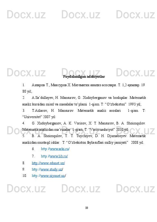 Foydalanilgan adabiyotlar
1. Азларов   Т.,   Мансуров   Х.   Математик   анализ   асослари.   Т.   1,2-қимлар.   19
80  yil ;
2. A.Sa’dullayev,   H.   Mansurov,   G.   Xudoyberganov   va   boshqalar.   Matematik
analiz kursidan misol va masalalar to‘plami  1-qism. T: “O‘zbekiston”  1993 yil;
3. T.Azlarov,   H.   Mansurov.   Matematik   analiz   asoslari     1-qism.   T:
“Universitet” 2007 yil
4. G.   Xudoyberganov,   A.   K.   Vorisov,   X.   T.   Mansurov,   B.   A.   Shoimqulov.
Matematik analizdan ma’ruzalar  1-qism. T: “Voris-nashriyot” 2010 yil
5. B.   A.   Shoimqulov,   T.   T.   Tuychiyev,   D.   H.   Djumaboyev.   Matematik
analizdan mustaqil ishlar.  T: “O‘zbekiston faylasuflari milliy jamiyati”   2008 yil.
6. http:// www.arki.ru /
7. http:// www.lib.ru    /  
8. http://www.edunet.uz/   
9. http:// www.study.uz /    
10. http:// www.ziyonet.uz /
 
33