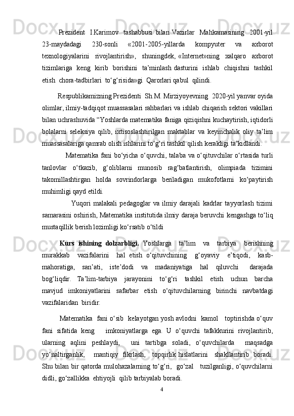 Prezident     I.Karimov     tashabbusi   bilan   Vazirlar     Mahkamasining     2001-yil
23-maydadagi     230-sonli     «2001-2005-yillarda     kompyuter     va     axborot
texnologiyalarini     rivojlantirish»,     shuningdek,   «Internet»ning     xalqaro     axborot
tizimlariga   keng   kirib   borishini    ta’minlash dasturini    ishlab   chiqishni    tashkil
etish  chora-tadbirlari  to‘g‘risida»gi  Qarorlari qabul  qilindi.
 Respublikamizning Prezidenti  Sh.M. Mirziyoyevning  2020-yil yanvar oyida
olimlar, ilmiy-tadqiqot muassasalari rahbarlari va ishlab chiqarish sektori vakillari
bilan uchrashuvida “Yoshlarda matematika faniga qiziqishni kuchaytirish, iqtidorli
bolalarni   seleksiya   qilib,   ixtisoslashtirilgan   maktablar   va   keyinchalik   oliy   ta’lim
muassasalariga qamrab olish ishlarini to‘g‘ri tashkil qilish kerakligi ta’kidlandi.
                    Matematika fani bo‘yicha o‘quvchi, talaba va o‘qituvchilar o‘rtasida turli
tanlovlar   o‘tkazib,   g‘oliblarni   munosib   rag‘batlantirish,   olimpiada   tizimini
takomillashtirgan   holda   sovrindorlarga   beriladigan   mukofotlarni   ko‘paytirish
muhimligi qayd etildi.
                      Yuqori   malakali   pedagoglar   va   ilmiy   darajali   kadrlar   tayyorlash   tizimi
samarasini oshirish, Matematika institutida   ilmiy daraja beruvchi kengashga to‘liq
mustaqillik berish   lozimligi ko‘rsatib o‘tildi
Kurs   ishining   dolzarbligi.   Yoshlarga     ta’lim     va     tarbiya     berishning
murakkab     vazifalarini     hal   etish   o‘qituvchining     g‘oyaviy     e ’ tiqodi,     kasb-
mahoratiga,     san’ati,     iste’dodi     va     madaniyatiga     hal     qiluvchi       darajada
bog‘liqdir. Ta’lim-tarbiya     jarayonini     to‘g‘ri     tashkil     etish     uchun     barcha
mavjud     imkoniyatlarini     safarbar     etish     o‘qituvchilarning     birinchi     navbatdagi
vazifalaridan    biridir.
Matematika   fani o‘sib   kelayotgan yosh avlodni   kamol     toptirishda o‘quv
fani   sifatida   keng       imkoniyatlarga   ega.   U   o‘quvchi   tafakkurini   rivojlantirib,
ularning   aqlini   peshlaydi,     uni   tartibga   soladi,   o‘quvchilarda     maqsadga
yo‘naltirganlik,       mantiqiy   fikrlash,     topqirlik hislatlarini     shakllantirib   boradi.
Shu bilan bir qatorda mulohazalarning to‘g‘ri,   go‘zal     tuzilganligi, o‘quvchilarni
didli, go‘zallikka  ehtiyojli  qilib tarbiyalab boradi.
4