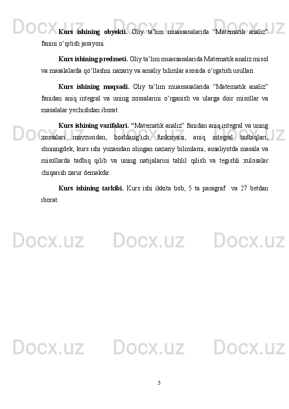 Kurs   ishining   obyekti.   Oliy   ta’lim   muassasalarida   “Matematik   analiz”
fanini o‘qitish jarayoni.
Kurs ishining predmeti.  Oliy ta’lim muassasalarida Matematik analiz misol
va masalalarda qo‘llashni nazariy va amaliy bilimlar asosida o‘rgatish usullari.
Kurs   ishining   maqsadi.   Oliy   ta’lim   muassasalarida   “Matematik   analiz”
fanidan   aniq   integral   va   uning   xossalarini   o‘rganish   va   ularga   doir   misollar   va
masalalar yechishdan iborat.
Kurs ishining vazifalari. “ Matematik analiz” fanidan aniq integral va uning
xossalari   mavzusidan,   boshlang‘ich   funksiyasi,   aniq   integral   tadbiqlari,
shuningdek, kurs ishi  yuzasidan olingan nazariy bilimlarni, amaliyotda masala va
misollarda   tadbiq   qilib   va   uning   natijalarini   tahlil   qilish   va   tegishli   xulosalar
chiqarish zarur demakdir. 
Kurs   ishining   tarkibi.   Kurs   ishi   ikkita   bob,   5   ta   paragraf     va   27   betdan
iborat.
5