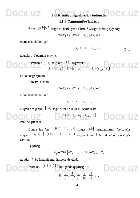 1-Bob. Aniq integral haqida tushuncha
1.1-§.  Segmentni bo‘laklash. 
Biror  [a,b]⊂R  segment beril - gan bo‘lsin. Bu segmentning quyidagi	
a=	x0<	x1<	x2<...xn−1<	xn=	b
munosabatda bo‘lgan	
x0,x1,x2,...xn−1,xn
                           (1.1)
nuqtalari to‘plamini olaylik.
Ravshanki, (1.1)  to‘plam  	
[a,b]  segmentni	
B1=	[x0,x1],	B2=	[x1,x2],...,Bn=	[xn−1,xn]
bo‘laklarga ajratadi. 
1-ta’rif.  Ushbu	
a=	x0<	x1<	x2<...xn−1<	xn=	b
munosabatda bo‘lgan	
x0,x1,x2,...xn−1,xn
nuqtalar to‘plami  	
[a,b]  segmentni bo‘laklash deyiladi va	
P={x0,x1,x2,...xn−1,xn}
kabi belgilanadi.
Bunda   har   bir  	
xk(k=0,1,2,...,n)   nuqta  	[a,b]   segmentning     bo‘luvchi
nuqtasi,  	
[xk,xk+1]	(k=0,1,2,...,n−1)   segment   esa  	P   bo‘laklashning   oralig’i
deyiladi.
Quyidagi 	
λp=	max	{Δx	k}	,	Δx	k=	xk+1−	xk
miqdor  	
P  bo‘laklashning diametri deyiladi. 
Masalan,  	
[a,b]=[0,1	]  bo‘lganda quyidagi	
0,	2
10	
,	4
10	
,	6
10	
,	8
10	
,10
10	
=	1	;
6 