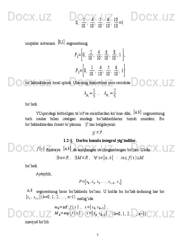 0,	1
10	
,	4
10	
,	5
10	
,	6
10	
,10
10	
=	1nuqtalar sistemasi  	
[0,1	]  segmentning	
P1={0,	2
10	
,	4
10	
,	6
10	
,	8
10	
,1	},	
P2=	{0,	1
10	
,	4
10	
,	5
10	
,	6
10	
,1}
bo‘laklashlarini hosil qiladi. Ularning diametrlari mos ravishda	
λp1=	1
5	
,	λp2=	2
5
bo‘ladi.
YUqoridagi keltirilgan ta’rif va misollardan ko‘rina - diki, 	
[a,b]  segmentning
turli   usular   bilan   istalgan   sondagi   bo‘laklashlarini   tuzish   mumkin.   Bu
bo‘laklashlardan iborat to‘plamni        bilan belgilaymiz:	
={P}.
1.2-§.    Darbu hamda integral yig’indilar.	
f(x)
  funksiya   	[a,b]  da  ani q lan gan va chegaralangan bo‘lsin. Unda	
∃	m	∈	R	,	∃	M	∈	R	,	∀	x∈[a,b]	:	m	≤	f(x)≤	M
bo‘ladi.
Aytaylik,	
P=	{x0,x1,x2,...,xn−1,xn}	
[a,b]
  segmentning   biror   bo‘laklashi   bo‘lsin.   U   holda   bu   bo‘lak - lashning   har   bir	
[xk,xk+1](k=0,1,2,...,n−1)
 oralig’ida	
m	k=	inf	{f(x)},	x∈[xkxk+1]	,	
M	k=	sup	{f(x)},	x∈[xk	xk+1]	(k=0,1,2,...,n−1)
mavjud   bo‘lib
7 