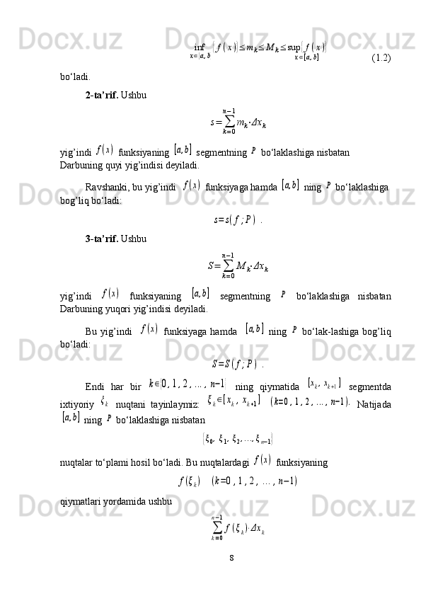 inf
x∈[a,b]
{f(x)}≤	mk≤	M	k≤	sup	{f(x)}	
x∈[a,b]                 (1.2)
bo‘ladi .
2-ta’rif.  Ushbu	
s=	∑
k=0	
n−1
m	k⋅Δx	k
yig’indi 	
f(x)  funksiyaning 	[a,b]  segmentning 	P  bo‘laklashiga nisbatan 
Darbuning quyi yig’indisi deyiladi. 
Ravshanki, bu yig’indi   	
f(x)  funksiyaga hamda 	[a,b]  ning 	P  bo‘laklashiga
bog’liq bo‘ladi:	
s=	s(f;P	)	.
3-ta’rif.  Ushbu	
S=	∑
k=0	
n−1
M	k⋅Δx	k
yig’indi  	
f(x)   funksiyaning  	[a,b]   segmentning  	P   bo‘laklashiga   nisbatan
Darbuning yuqori yig’indisi deyiladi.
Bu yig’indi    	
f(x)   funksiyaga hamda   	[a,b]   ning  	P   bo‘lak - lashiga bog’liq
bo‘ladi:	
S=	S(f;P)	.
Endi   har   bir  	
k∈{0,1,2,...,n−1}   ning   qiymatida  	[xk,xk+1]   segmentda
ixtiyoriy  	
ξk   nuqtani   tayinlaymiz:  	ξk∈[xk,xk+1]  	(k=0,1,2,...,n−1).   Natijada	
[a,b]
 ning 	P  bo‘laklashiga nisbatan	
{ξ0,ξ1,ξ2,...,ξn−1}
nuqtalar to‘plami hosil bo‘ladi. Bu nuqtalardagi 	
f(x)  funksiyaning	
f(ξk)	(k=0	,1,2	,...,n−1)
qiymatlari yordamida ushbu	
∑
k=0	
n−1
f(ξk)⋅Δx	k
8 