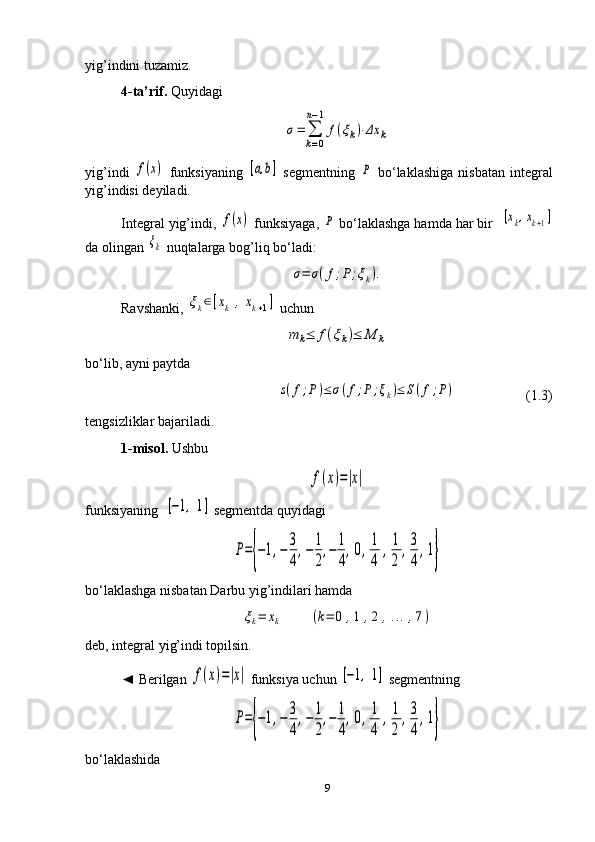 yig’indini tuzamiz.
4-ta’rif.  Quyidagiσ=	∑
k=0	
n−1
f(ξk)⋅Δx	k
yig’indi  	
f(x)   funksiyaning  	[a,b]   segmentning  	P   bo‘laklashiga   nisbatan   integral
yig’indisi deyiladi.
Integral yig’indi, 	
f(x)  funksiyaga, 	P  bo‘laklashga hamda har bir  	[xk,xk+1]
da olingan 	
ξk  nuqtalarga bog’liq bo‘ladi:	
σ=	σ(f;P;ξk).
Ravshanki, 	
ξk∈[xk	,	xk+1]  uchun	
m	k≤	f(ξk)≤	M	k
bo‘lib, ayni paytda	
s(f;P	)≤	σ(f;P;ξk)≤	S(f;P)
                    ( 1. 3)
tengsizliklar bajariladi.
1- misol.  Ushbu	
f(x)=|x|
funksiyaning  	
[−1,	1]  segmentda quyidagi	
P={−1,−	3
4
,−	1
2
,−	1
4
,0,1
4	
,1
2	
,3
4
,1}
bo‘laklashga nisbatan Darbu yig’indilari hamda 	
ξk=	xk	(k=	0	,1	,2	,...,7)
deb, integral yig’indi topilsin.
◄ Berilgan 	
f(x)=|x|  funksiya uchun 	[−1,	1]  segmentning	
P={−1,−	3
4
,−	1
2
,−	1
4
,0,1
4	
,1
2	
,3
4
,1}
bo‘laklashida
9 
