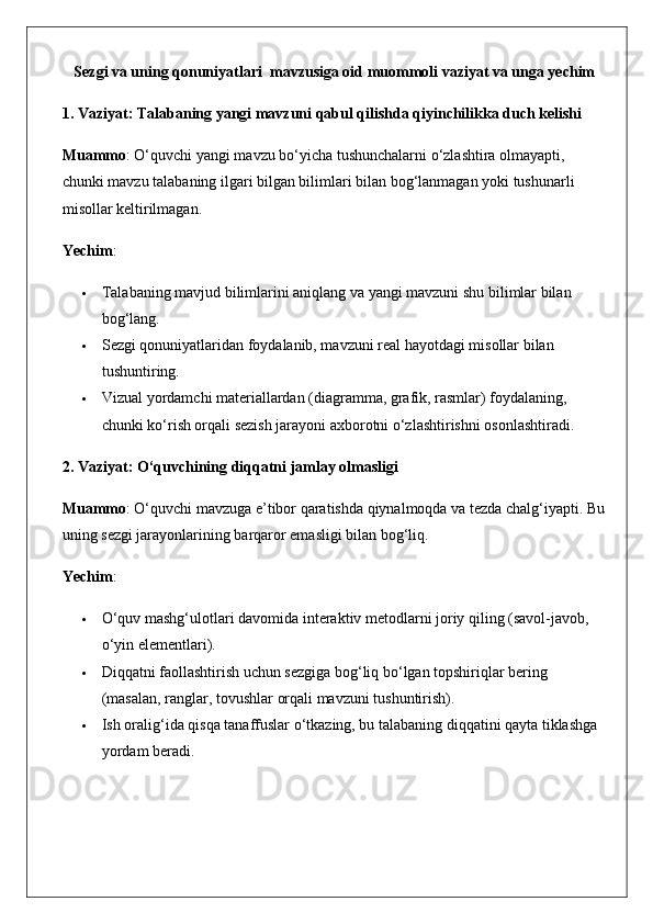 Sezgi va uning qonuniyatlari   mavzusiga oid muommoli vaziyat va unga yechim
1. Vaziyat: Talabaning yangi mavzuni qabul qilishda qiyinchilikka duch kelishi
Muammo : O‘quvchi yangi mavzu bo‘yicha tushunchalarni o‘zlashtira olmayapti, 
chunki mavzu talabaning ilgari bilgan bilimlari bilan bog‘lanmagan yoki tushunarli 
misollar keltirilmagan.
Yechim :
 Talabaning mavjud bilimlarini aniqlang va yangi mavzuni shu bilimlar bilan 
bog‘lang.
 Sezgi qonuniyatlaridan foydalanib, mavzuni real hayotdagi misollar bilan 
tushuntiring.
 Vizual yordamchi materiallardan (diagramma, grafik, rasmlar) foydalaning, 
chunki ko‘rish orqali sezish jarayoni axborotni o‘zlashtirishni osonlashtiradi.
2. Vaziyat: O‘quvchining diqqatni jamlay olmasligi
Muammo : O‘quvchi mavzuga e’tibor qaratishda qiynalmoqda va tezda chalg‘iyapti. Bu
uning sezgi jarayonlarining barqaror emasligi bilan bog‘liq.
Yechim :
 O‘quv mashg‘ulotlari davomida interaktiv metodlarni joriy qiling (savol-javob, 
o‘yin elementlari).
 Diqqatni faollashtirish uchun sezgiga bog‘liq bo‘lgan topshiriqlar bering 
(masalan, ranglar, tovushlar orqali mavzuni tushuntirish).
 Ish oralig‘ida qisqa tanaffuslar o‘tkazing, bu talabaning diqqatini qayta tiklashga 
yordam beradi. 