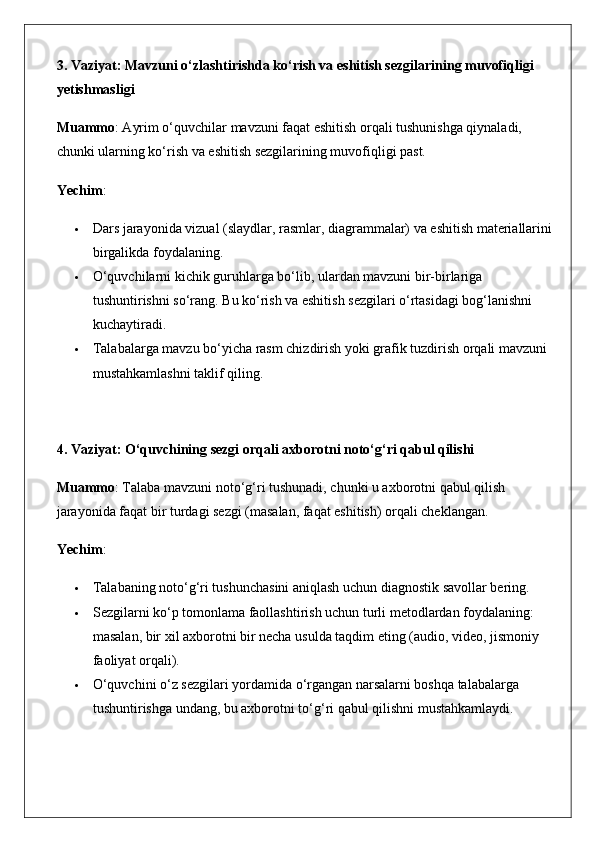 3. Vaziyat: Mavzuni o‘zlashtirishda ko‘rish va eshitish sezgilarining muvofiqligi 
yetishmasligi
Muammo : Ayrim o‘quvchilar mavzuni faqat eshitish orqali tushunishga qiynaladi, 
chunki ularning ko‘rish va eshitish sezgilarining muvofiqligi past.
Yechim :
 Dars jarayonida vizual (slaydlar, rasmlar, diagrammalar) va eshitish materiallarini
birgalikda foydalaning.
 O‘quvchilarni kichik guruhlarga bo‘lib, ulardan mavzuni bir-birlariga 
tushuntirishni so‘rang. Bu ko‘rish va eshitish sezgilari o‘rtasidagi bog‘lanishni 
kuchaytiradi.
 Talabalarga mavzu bo‘yicha rasm chizdirish yoki grafik tuzdirish orqali mavzuni 
mustahkamlashni taklif qiling.
4. Vaziyat: O‘quvchining sezgi orqali axborotni noto‘g‘ri qabul qilishi
Muammo : Talaba mavzuni noto‘g‘ri tushunadi, chunki u axborotni qabul qilish 
jarayonida faqat bir turdagi sezgi (masalan, faqat eshitish) orqali cheklangan.
Yechim :
 Talabaning noto‘g‘ri tushunchasini aniqlash uchun diagnostik savollar bering.
 Sezgilarni ko‘p tomonlama faollashtirish uchun turli metodlardan foydalaning: 
masalan, bir xil axborotni bir necha usulda taqdim eting (audio, video, jismoniy 
faoliyat orqali).
 O‘quvchini o‘z sezgilari yordamida o‘rgangan narsalarni boshqa talabalarga 
tushuntirishga undang, bu axborotni to‘g‘ri qabul qilishni mustahkamlaydi.