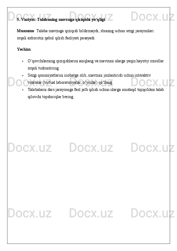 5. Vaziyat: Talabaning mavzuga qiziqishi yo‘qligi
Muammo : Talaba mavzuga qiziqish bildirmaydi, shuning uchun sezgi jarayonlari 
orqali axborotni qabul qilish faoliyati pasayadi.
Yechim :
 O‘quvchilarning qiziqishlarini aniqlang va mavzuni ularga yaqin hayotiy misollar
orqali tushuntiring.
 Sezgi qonuniyatlarini inobatga olib, mavzuni jonlantirish uchun interaktiv 
vositalar (virtual laboratoriyalar, o‘yinlar) qo‘llang.
 Talabalarni dars jarayoniga faol jalb qilish uchun ularga mustaqil topqirlikni talab
qiluvchi topshiriqlar bering.