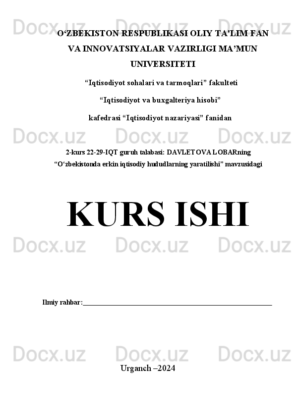 O‘ZBEKISTON RESPUBLIKASI OLIY   TA'LIM   FAN
VA   INNOVATSIYALAR   VAZIRLIGI   MA’MUN
UNIVERSITETI
“Iqtisodiyot sohalari va tarmoqlari” fakulteti
“Iqtisodiyot   va   buxgalteriya   hisobi”
kafedrasi   “Iqtisodiyot   nazariyasi” fanidan
2-kurs   22-29-IQT   guruh   talabasi:   DAVLETOVA   LOBARning
“O‘zbekistonda   erkin   iqtisodiy   hududlarning   yaratilishi”   mavzusidagi
KURS ISHI
Ilmiy   rahbar:                                                                                                                   
Urganch   –2024 