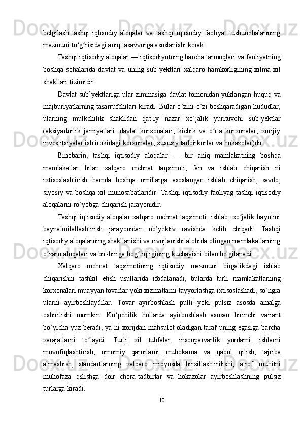 10belgilash   tashqi   iqtisodiy   aloqalar   va   tashqi   iqtisodiy   faoliyat   tushunchalarining
mazmuni to g risidagi aniqʻ ʻ   tasavvurga   asoslanishi   kerak.
Tashqi iqtisodiy aloqalar — iqtisodiyotning barcha tarmoqlari va faoliyatning
boshqa   sohalarida   davlat   va   uning   sub’yektlari   xalqaro   hamkorligining   xilma-xil
shakllari   tizimidir.
Davlat  sub’yektlariga ular zimmasiga davlat  tomonidan yuklangan huquq va
majburiyatlarning tasarrufchilari kiradi. Bular o zini-o zi boshqaradigan hududlar,	
ʻ ʻ
ularning   mulkchilik   shaklidan   qat’iy   nazar   xo jalik	
ʻ   yurituvchi   sub’yektlar
(aksiyadorlik   jamiyatlari,   davlat   korxonalari,   kichik   va   o rta   korxonalar,   xorijiy	
ʻ
investitsiyalar   ishtirokidagi   korxonalar,   xususiy   tadbirkorlar   va   hokazolar)dir.
Binobarin,   tashqi   iqtisodiy   aloqalar   —   bir   aniq   mamlakatning   boshqa
mamlakatlar   bilan   xalqaro   mehnat   taqsimoti,   fan   va   ishlab   chiqarish   ni
ixtisoslashtirish   hamda   boshqa   omillarga   asoslangan   ishlab   chiqarish,   savdo,
siyosiy   va   boshqa   xil   munosabatlaridir.   Tashqi   iqtisodiy   faoliyag   tashqi   iqtisodiy
aloqalarni   ro yobga	
ʻ   chiqarish   jarayonidir.
Tashqi   iqtisodiy   aloqalar   xalqaro   mehnat   taqsimoti,   ishlab,   xo jalik   hayotini	
ʻ
baynalmilallashtirish   jarayonidan   ob’yektiv   ravishda   kelib   chiqadi.   Tashqi
iqtisodiy   aloqalarning shakllanishi va rivojlanishi alohida olingan mamlakatlarning
o zaro	
ʻ   aloqalari   va   bir-biriga   bog liqligining kuchayishi	ʻ   bilan belgilanadi.
Xalqaro   mehnat   taqsimotining   iqtisodiy   mazmuni   birgalikdagi   ishlab
chiqarishni   tashkil   etish   usullarida   ifodalanadi,   bularda   turli   mamlakatlarning
korxonalari muayyan tovarlar yoki xizmatlarni tayyorlashga ixtisoslashadi, so ngra	
ʻ
ularni   ayirboshlaydilar.   Tovar   ayirboshlash   pulli   yoki   pulsiz   asosda   amalga
oshirilishi   mumkin.   Ko pchilik	
ʻ   hollarda   ayirboshlash   asosan   birinchi   variant
bo yicha yuz beradi, ya’ni xorijdan mahsulot  oladigan taraf  uning egasiga  barcha	
ʻ
xarajatlarni   to laydi.	
ʻ   Turli   xil   tuhfalar,   insonparvarlik   yordami,   ishlarni
muvofiqlashtirish,   umumiy   qarorlarni   muhokama   va   qabul   qilish,   tajriba
almashish,   standartlarning   xalqaro   miqyosda   birxillashtirilishi,   atrof   muhitni
muhofaza   qslishga   doir   chora-tadbirlar   va   hokazolar   ayirboshlashning   pulsiz
turlarga   kiradi.