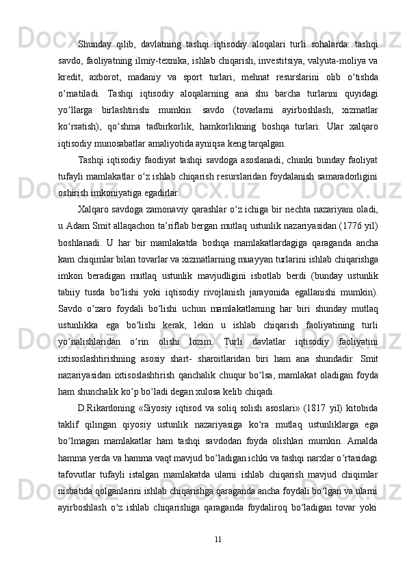 11Shunday   qilib,   davlatning   tashqi   iqtisodiy   aloqalari   turli   sohalarda:   tashqi
savdo, faoliyatning ilmiy-texnika, ishlab chiqarish, investitsiya, valyuta-moliya va
kredit,   axborot,   madaniy   va   sport   turlari,   mehnat   resurslarini   olib   o tishdaʻ
o rnatiladi.	
ʻ   Tashqi   iqtisodiy   aloqalarning   ana   shu   barcha   turlarini   quyidagi
yo llarga
ʻ   birlashtirishi   mumkin:   savdo   (tovarlarni   ayirboshlash,   xizmatlar
ko rsatish),
ʻ   qo shma	ʻ   tadbirkorlik,   hamkorlikning   boshqa   turlari.   Ular   xalqaro
iqtisodiy   munosabatlar   amaliyotida ayniqsa   keng   tarqalgan.
Tashqi   iqtisodiy   faodiyat   tashqi   savdoga   asoslanadi,   chunki   bunday   faoliyat
tufayli mamlakatlar o z ishlab chiqarish resurslaridan foydalanish samaradorligini	
ʻ
oshirish   imkoniyatiga   egadirlar.
Xalqaro savdoga zamonaviy qarashlar o z ichiga bir nechta nazariyani oladi,	
ʻ
u   Adam Smit allaqachon ta’riflab bergan mutlaq ustunlik nazariyasidan (1776 yil)
boshlanadi.   U   har   bir   mamlakatda   boshqa   mamlakatlardagiga   qaraganda   ancha
kam   chiqimlar   bilan   tovarlar   va   xizmatlarning   muayyan   turlarini   ishlab   chiqarishga
imkon   beradigan   mutlaq   ustunlik   mavjudligini   isbotlab   berdi   (bunday   ustunlik
tabiiy   tusda   bo lishi   yoki   iqtisodiy   rivojlanish   jarayonida   egallanishi   mumkin).	
ʻ
Savdo   o zaro   foydali   bo lishi   uchun   mamlakatlarning   har   biri   shunday   mutlaq	
ʻ ʻ
ustunlikka   ega   bo lishi   kerak,   lekin   u   ishlab   chiqarish   faoliyatining   turli	
ʻ
yo nalishlaridan   o rin	
ʻ ʻ   olishi   lozim.   Turli   davlatlar   iqtisodiy   faoliyatini
ixtisoslashtirishning   asosiy   shart-   sharoitlaridan   biri   ham   ana   shundadir.   Smit
nazariyasidan   ixtisoslashtirish   qanchalik   chuqur   bo lsa,   mamlakat   oladigan   foyda	
ʻ
ham shunchalik ko p bo ladi degan xulosa	
ʻ ʻ   kelib chiqadi.
D.Rikardoning   «Siyosiy   iqtisod   va   soliq   solish   asoslari»   (1817   yil)   kitobida
taklif   qilingan   qiyosiy   ustunlik   nazariyasiga   ko ra	
ʻ   mutlaq   ustunliklarga   ega
bo lmagan   mamlakatlar   ham   tashqi   savdodan   foyda   olishlari   mumkin.   Amalda	
ʻ
hamma yerda va hamma vaqt mavjud bo ladigan ichki va tashqi narxlar o rtasidagi	
ʻ ʻ
tafovutlar   tufayli   istalgan   mamlakatda   ularni   ishlab   chiqarish   mavjud   chiqimlar
nisbatida qolganlarini ishlab chiqarishga qaraganda ancha foydali bo lgan va ularni	
ʻ
ayirboshlash   o z	
ʻ   ishlab   chiqarishiga   qaraganda   foydaliroq   bo ladigan	ʻ   tovar   yoki