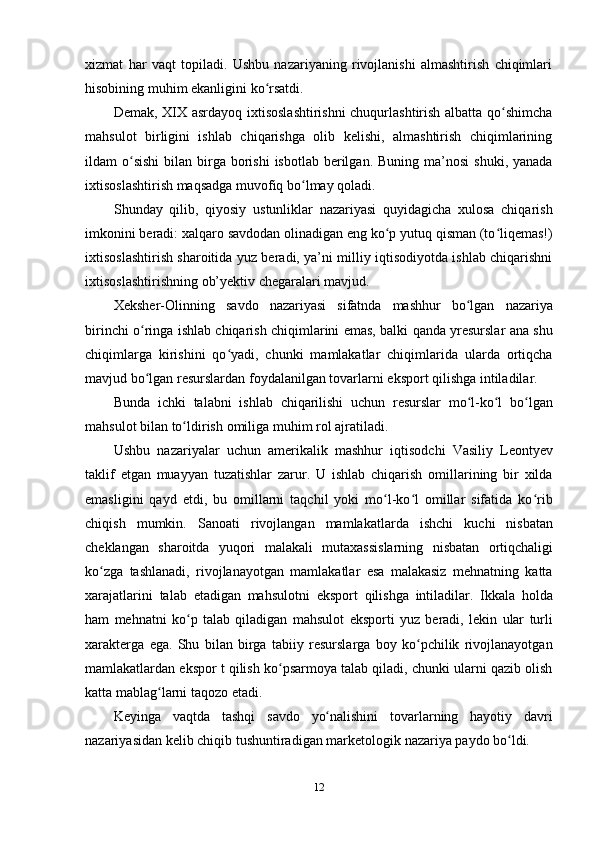 12xizmat   har   vaqt   topiladi.   Ushbu   nazariyaning   rivojlanishi   almashtirish   chiqimlari
hisobining muhim   ekanligini   ko rsatdi.ʻ
Demak, XIX asrdayoq ixtisoslashtirishni chuqurlashtirish albatta qo shimcha	
ʻ
mahsulot   birligini   ishlab   chiqarishga   olib   kelishi,   almashtirish   chiqimlarining
ildam   o sishi	
ʻ   bilan   birga   borishi   isbotlab   berilgan.   Buning   ma’nosi   shuki,   yanada
ixtisoslashtirish maqsadga   muvofiq   bo lmay	
ʻ   qoladi.
Shunday   qilib,   qiyosiy   ustunliklar   nazariyasi   quyidagicha   xulosa   chiqarish
imkonini beradi: xalqaro savdodan olinadigan eng ko p yutuq qisman (to liqemas!)	
ʻ ʻ
ixtisoslashtirish sharoitida yuz beradi, ya’ni milliy iqtisodiyotda ishlab chiqarishni
ixtisoslashtirishning   ob’yektiv chegaralari mavjud.
Xeksher-Olinning   savdo   nazariyasi   sifatnda   mashhur   bo lgan	
ʻ   nazariya
birinchi   o ringa	
ʻ   ishlab   chiqarish   chiqimlarini   emas,   balki   qanda   yresurslar   ana   shu
chiqimlarga   kirishini   qo yadi,   chunki   mamlakatlar   chiqimlarida   ularda   ortiqcha	
ʻ
mavjud   bo lgan	
ʻ   resurslardan   foydalanilgan   tovarlarni   eksport   qilishga   intiladilar.
Bunda   ichki   talabni   ishlab   chiqarilishi   uchun   resurslar   mo l-ko l	
ʻ ʻ   bo lgan	ʻ
mahsulot   bilan to ldirish	
ʻ   omiliga   muhim   rol ajratiladi.
Ushbu   nazariyalar   uchun   amerikalik   mashhur   iqtisodchi   Vasiliy   Leontyev
taklif   etgan   muayyan   tuzatishlar   zarur.   U   ishlab   chiqarish   omillarining   bir   xilda
emasligini   qayd   etdi,   bu   omillarni   taqchil   yoki   mo l-ko l   omillar   sifatida   ko rib	
ʻ ʻ ʻ
chiqish   mumkin.   Sanoati   rivojlangan   mamlakatlarda   ishchi   kuchi   nisbatan
cheklangan   sharoitda   yuqori   malakali   mutaxassislarning   nisbatan   ortiqchaligi
ko zga   tashlanadi,   rivojlanayotgan   mamlakatlar   esa   malakasiz   mehnatning   katta	
ʻ
xarajatlarini   talab   etadigan   mahsulotni   eksport   qilishga   intiladilar.   Ikkala   holda
ham   mehnatni   ko p	
ʻ   talab   qiladigan   mahsulot   eksporti   yuz   beradi,   lekin   ular   turli
xarakterga   ega.   Shu   bilan   birga   tabiiy   resurslarga   boy   ko pchilik   rivojlanayotgan	
ʻ
mamlakatlardan ekspor t qilish ko psarmoya talab qiladi, chunki ularni qazib olish	
ʻ
katta   mablag larni	
ʻ   taqozo   etadi.
Keyinga   vaqtda   tashqi   savdo   yo nalishini	
ʻ   tovarlarning   hayotiy   davri
nazariyasidan   kelib   chiqib   tushuntiradigan   marketologik   nazariya   paydo   bo ldi.	
ʻ 