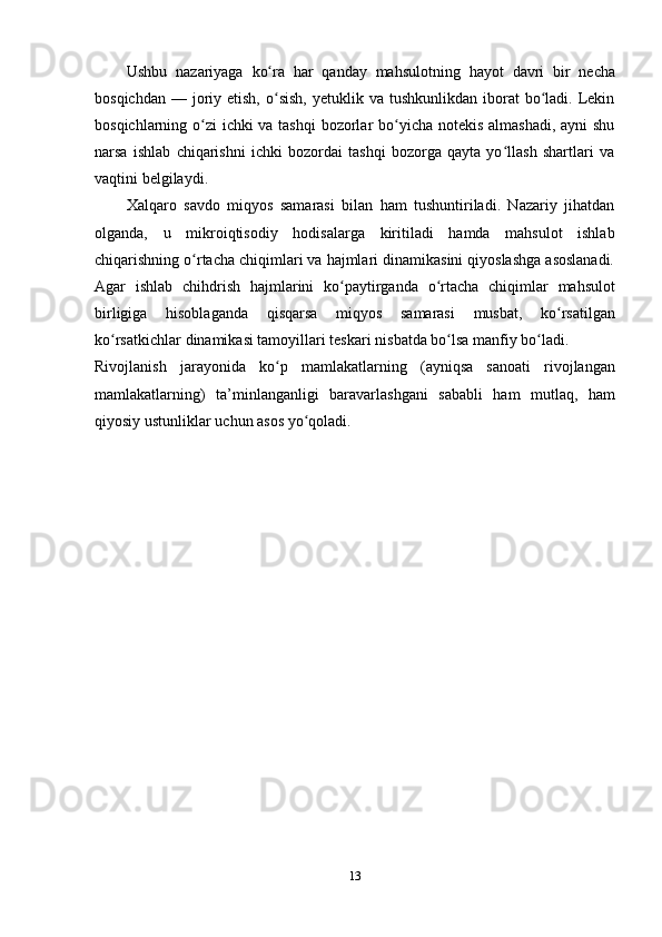 13Ushbu   nazariyaga   ko raʻ   har   qanday   mahsulotning   hayot   davri   bir   necha
bosqichdan  —  joriy etish,  o sish,  yetuklik  va  tushkunlikdan  iborat   bo ladi.  Lekin
ʻ ʻ
bosqichlarning o zi ichki va tashqi  bozorlar bo yicha notekis  almashadi, ayni shu	
ʻ ʻ
narsa   ishlab   chiqarishni   ichki   bozordai   tashqi   bozorga   qayta   yo llash   shartlari   va	
ʻ
vaqtini belgilaydi.
Xalqaro   savdo   miqyos   samarasi   bilan   ham   tushuntiriladi.   Nazariy   jihatdan
olganda,   u   mikroiqtisodiy   hodisalarga   kiritiladi   hamda   mahsulot   ishlab
chiqarishning o rtacha chiqimlari va hajmlari dinamikasini qiyoslashga asoslanadi.	
ʻ
Agar   ishlab   chihdrish   hajmlarini   ko paytirganda	
ʻ   o rtacha	ʻ   chiqimlar   mahsulot
birligiga   hisoblaganda   qisqarsa   miqyos   samarasi   musbat,   ko rsatilgan	
ʻ
ko rsatkichlar	
ʻ   dinamikasi tamoyillari   teskari   nisbatda   bo lsa	ʻ   manfiy   bo ladi.	ʻ
Rivojlanish   jarayonida   ko p	
ʻ   mamlakatlarning   (ayniqsa   sanoati   rivojlangan
mamlakatlarning)   ta’minlanganligi   baravarlashgani   sababli   ham   mutlaq,   ham
qiyosiy   ustunliklar   uchun   asos yo qoladi.	
ʻ 